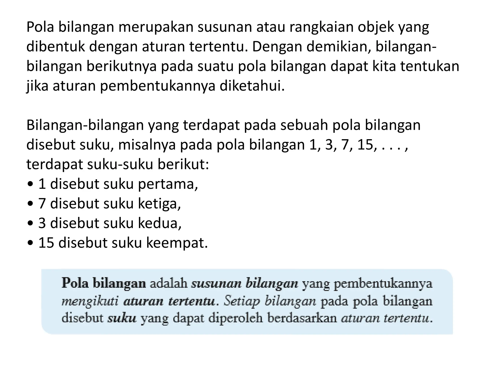 Pola bilangan merupakan susunan atau rangkaian objek yang
dibentuk dengan aturan tertentu. Dengan demikian, bilangan-
bilangan berikutnya pada suatu pola bilangan dapat kita tentukan
jika aturan pembentukannya diketahui.
Bilangan-bilangan yang terdapat pada sebuah pola bilangan
disebut suku, misalnya pada pola bilangan 1, 3, 7, 15, . . . ,
terdapat suku-suku berikut:
• 1 disebut suku pertama,
• 7 disebut suku ketiga,
• 3 disebut suku kedua,
• 15 disebut suku keempat.
 