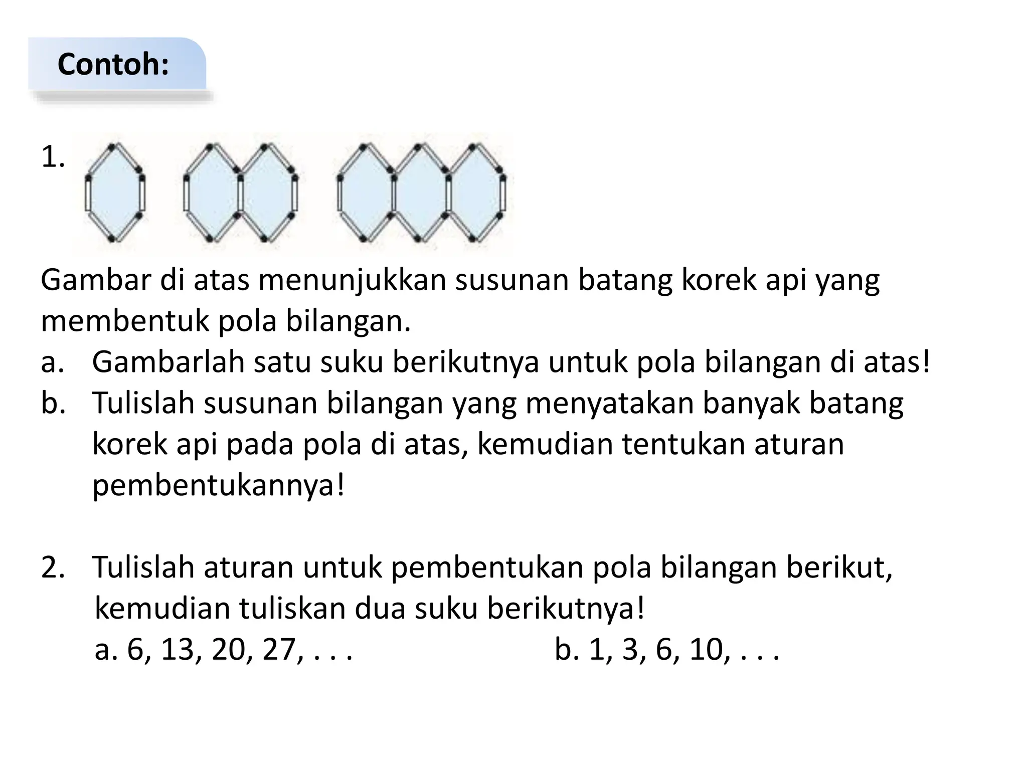 Contoh:
1.
Gambar di atas menunjukkan susunan batang korek api yang
membentuk pola bilangan.
a. Gambarlah satu suku berikutnya untuk pola bilangan di atas!
b. Tulislah susunan bilangan yang menyatakan banyak batang
korek api pada pola di atas, kemudian tentukan aturan
pembentukannya!
2. Tulislah aturan untuk pembentukan pola bilangan berikut,
kemudian tuliskan dua suku berikutnya!
a. 6, 13, 20, 27, . . . b. 1, 3, 6, 10, . . .
 
