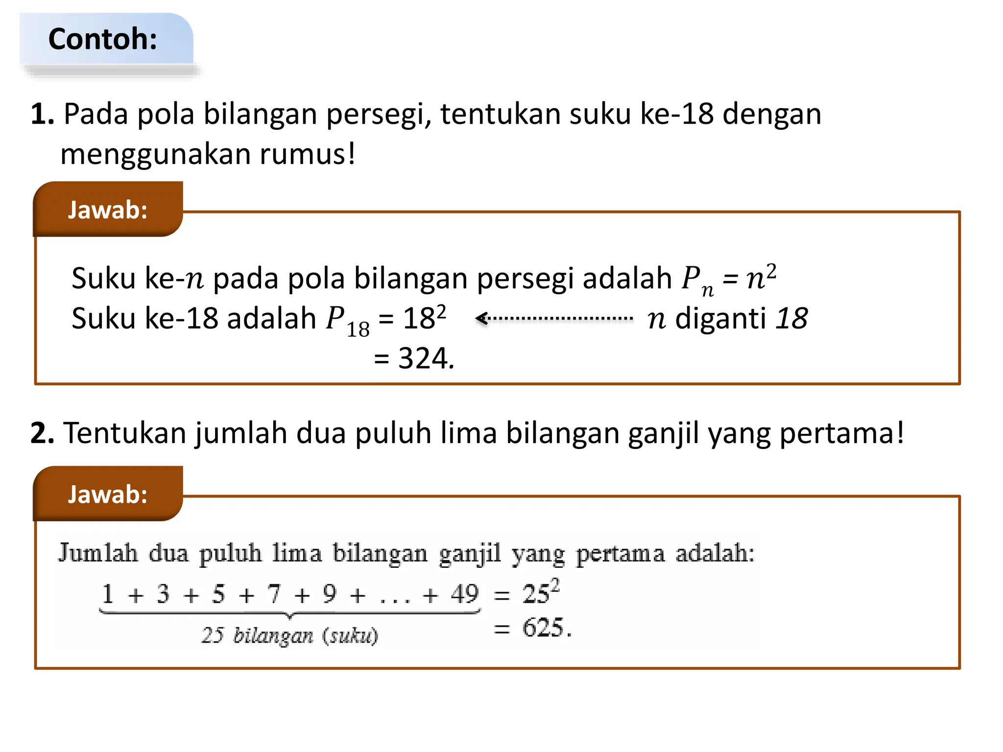 Contoh:
1. Pada pola bilangan persegi, tentukan suku ke-18 dengan
menggunakan rumus!
Suku ke-𝑛 pada pola bilangan persegi adalah 𝑃𝑛 = 𝑛2
Suku ke-18 adalah 𝑃18 = 182 𝑛 diganti 18
= 324.
Jawab:
2. Tentukan jumlah dua puluh lima bilangan ganjil yang pertama!
Jawab:
 