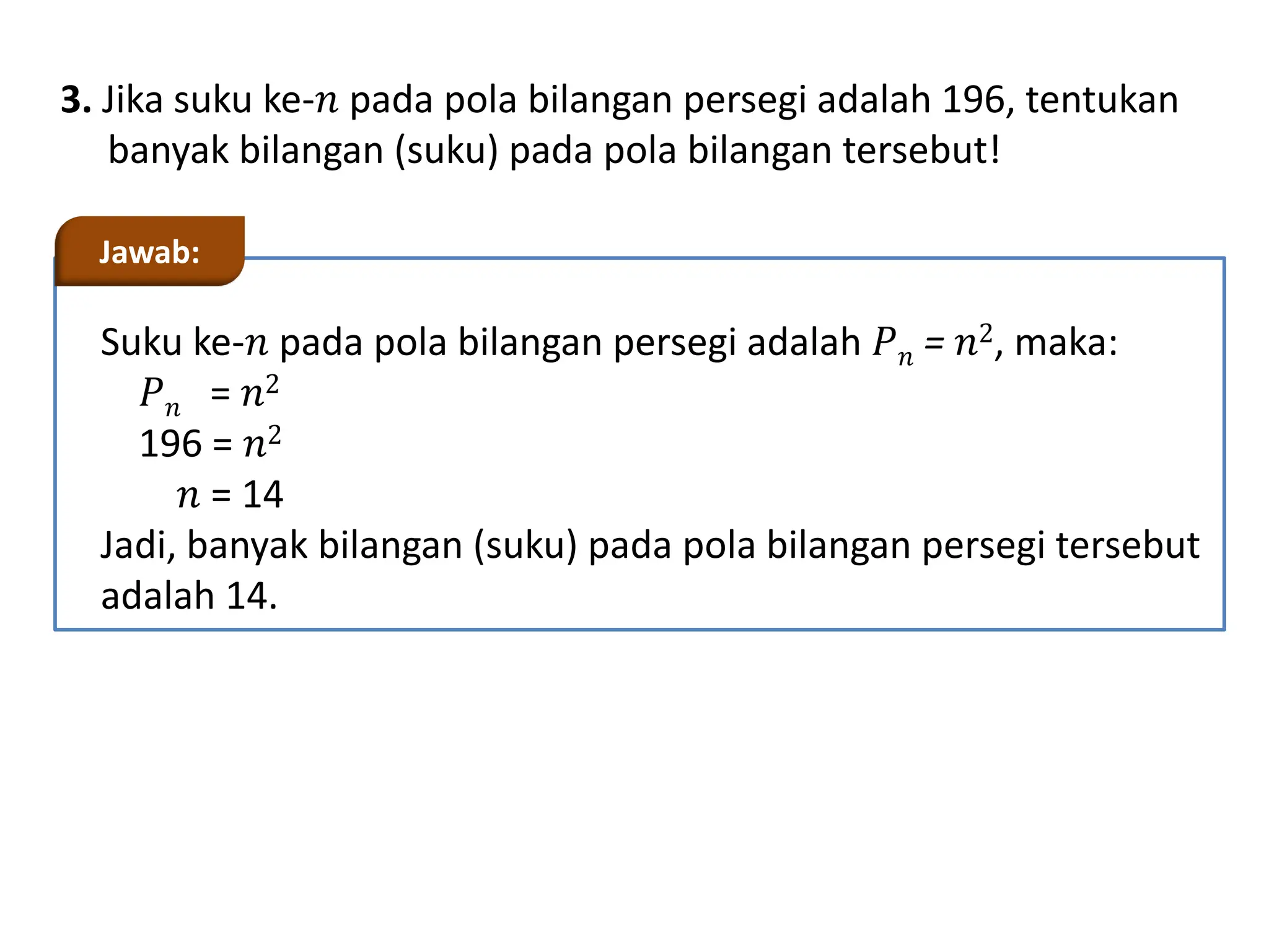 3. Jika suku ke-𝑛 pada pola bilangan persegi adalah 196, tentukan
banyak bilangan (suku) pada pola bilangan tersebut!
Suku ke-𝑛 pada pola bilangan persegi adalah 𝑃𝑛 = 𝑛2, maka:
𝑃𝑛 = 𝑛2
196 = 𝑛2
𝑛 = 14
Jadi, banyak bilangan (suku) pada pola bilangan persegi tersebut
adalah 14.
Jawab:
 