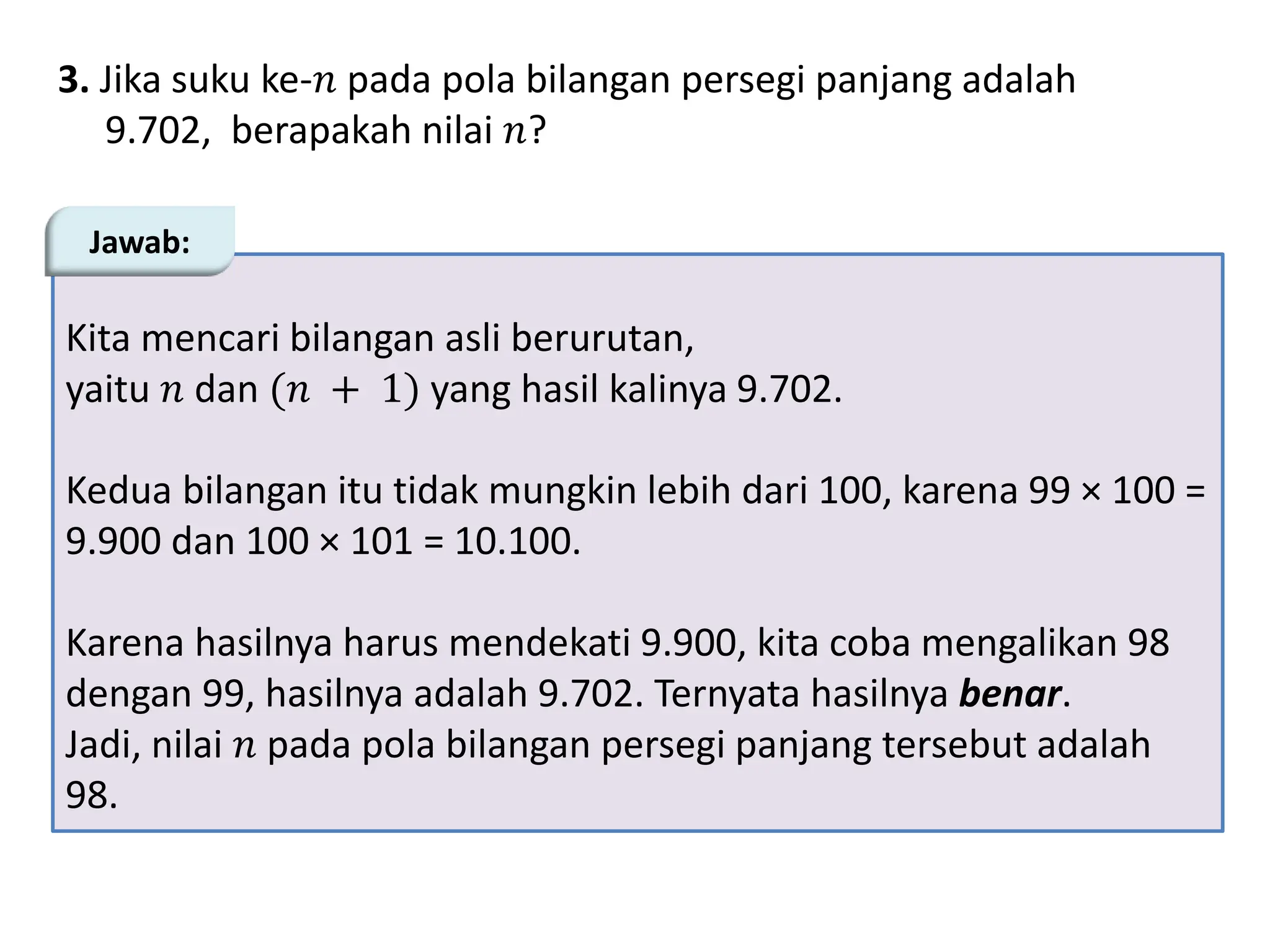 3. Jika suku ke-𝑛 pada pola bilangan persegi panjang adalah
9.702, berapakah nilai 𝑛?
Kita mencari bilangan asli berurutan,
yaitu 𝑛 dan (𝑛 + 1) yang hasil kalinya 9.702.
Kedua bilangan itu tidak mungkin lebih dari 100, karena 99 × 100 =
9.900 dan 100 × 101 = 10.100.
Karena hasilnya harus mendekati 9.900, kita coba mengalikan 98
dengan 99, hasilnya adalah 9.702. Ternyata hasilnya benar.
Jadi, nilai 𝑛 pada pola bilangan persegi panjang tersebut adalah
98.
Jawab:
 