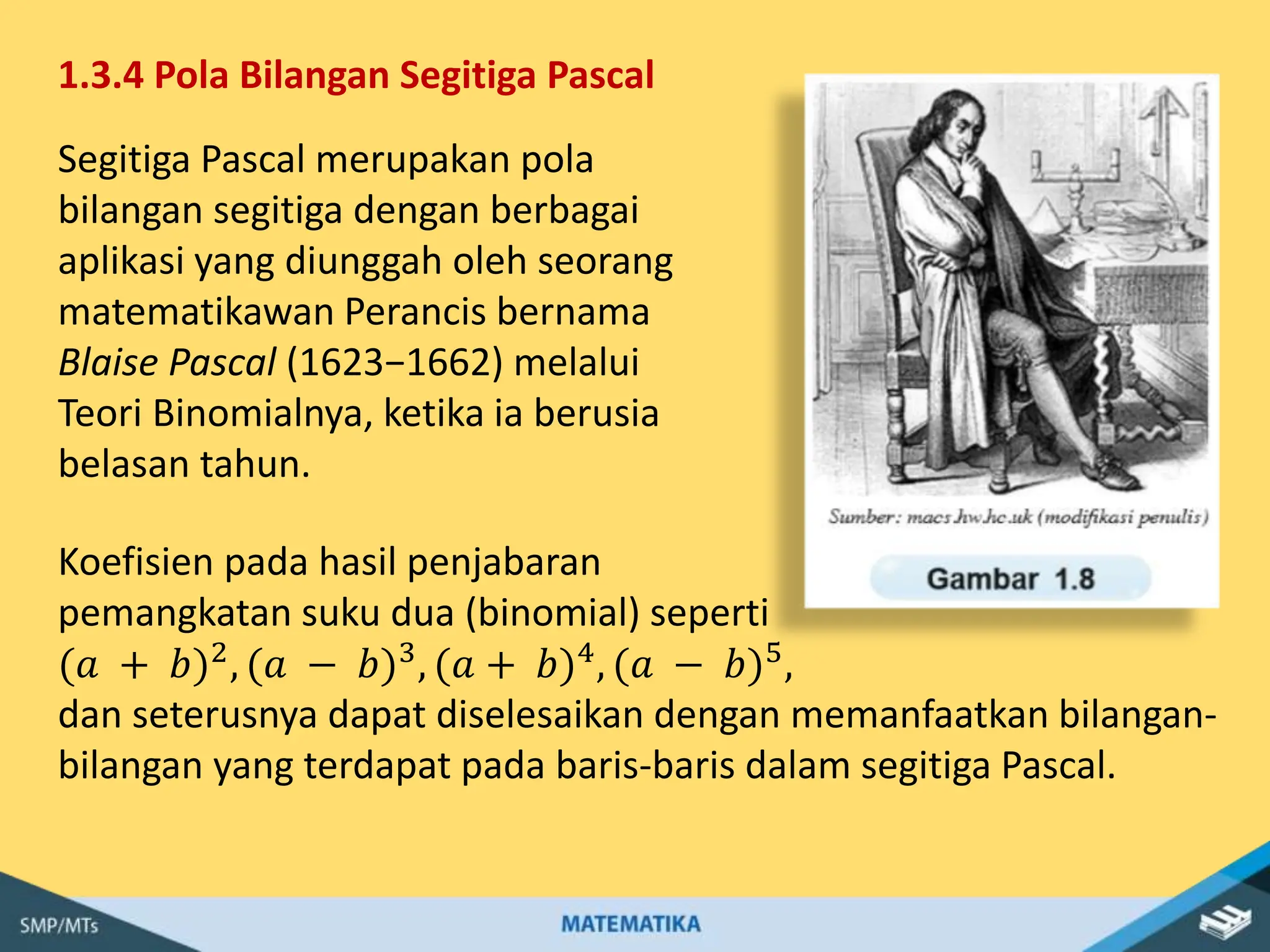 1.3.4 Pola Bilangan Segitiga Pascal
Segitiga Pascal merupakan pola
bilangan segitiga dengan berbagai
aplikasi yang diunggah oleh seorang
matematikawan Perancis bernama
Blaise Pascal (1623−1662) melalui
Teori Binomialnya, ketika ia berusia
belasan tahun.
Koefisien pada hasil penjabaran
pemangkatan suku dua (binomial) seperti
(𝑎 + 𝑏)2, (𝑎 − 𝑏)3, (𝑎 + 𝑏)4, (𝑎 − 𝑏)5,
dan seterusnya dapat diselesaikan dengan memanfaatkan bilangan-
bilangan yang terdapat pada baris-baris dalam segitiga Pascal.
 