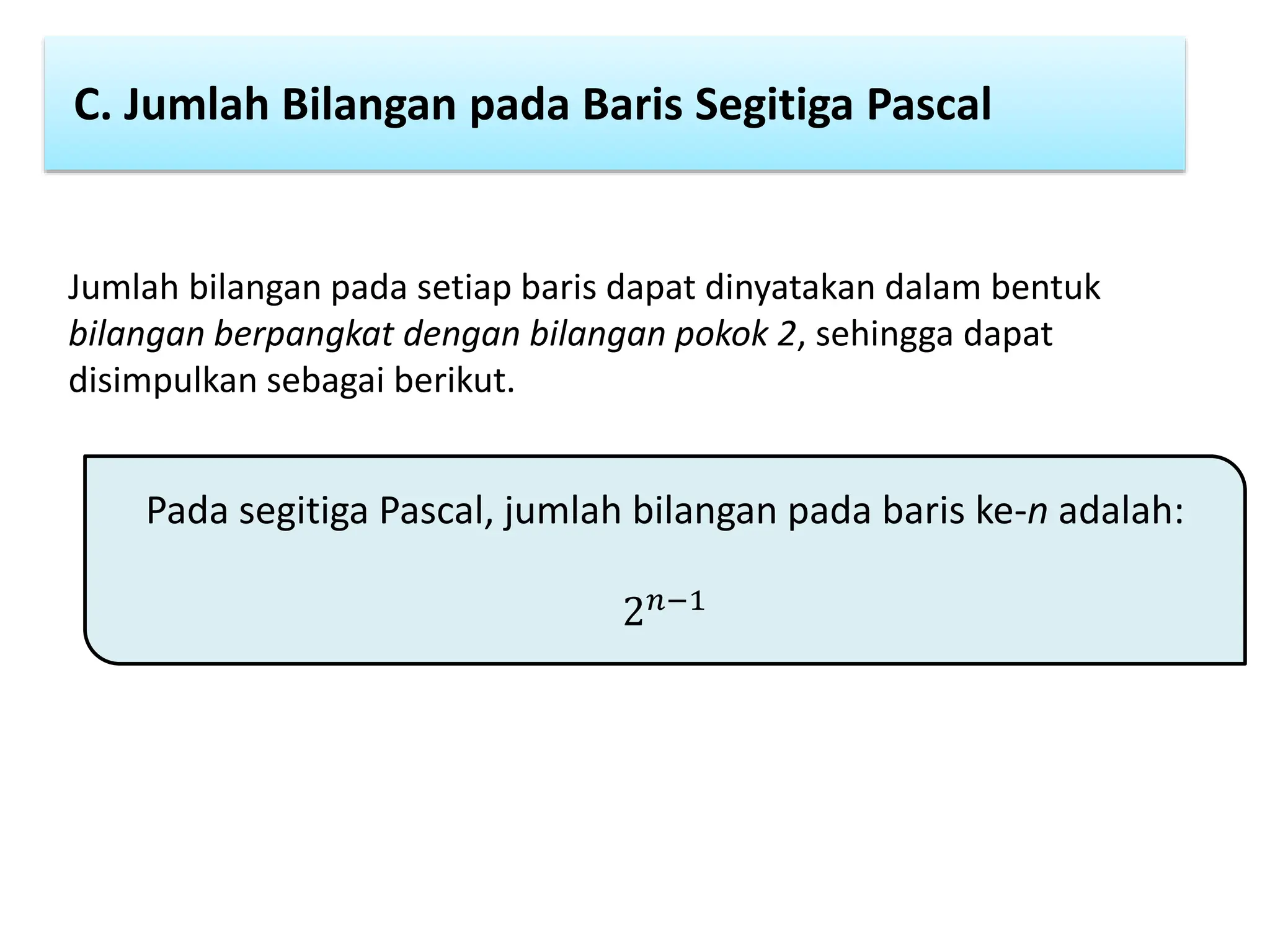 C. Jumlah Bilangan pada Baris Segitiga Pascal
Jumlah bilangan pada setiap baris dapat dinyatakan dalam bentuk
bilangan berpangkat dengan bilangan pokok 2, sehingga dapat
disimpulkan sebagai berikut.
Pada segitiga Pascal, jumlah bilangan pada baris ke-n adalah:
2𝑛−1
 