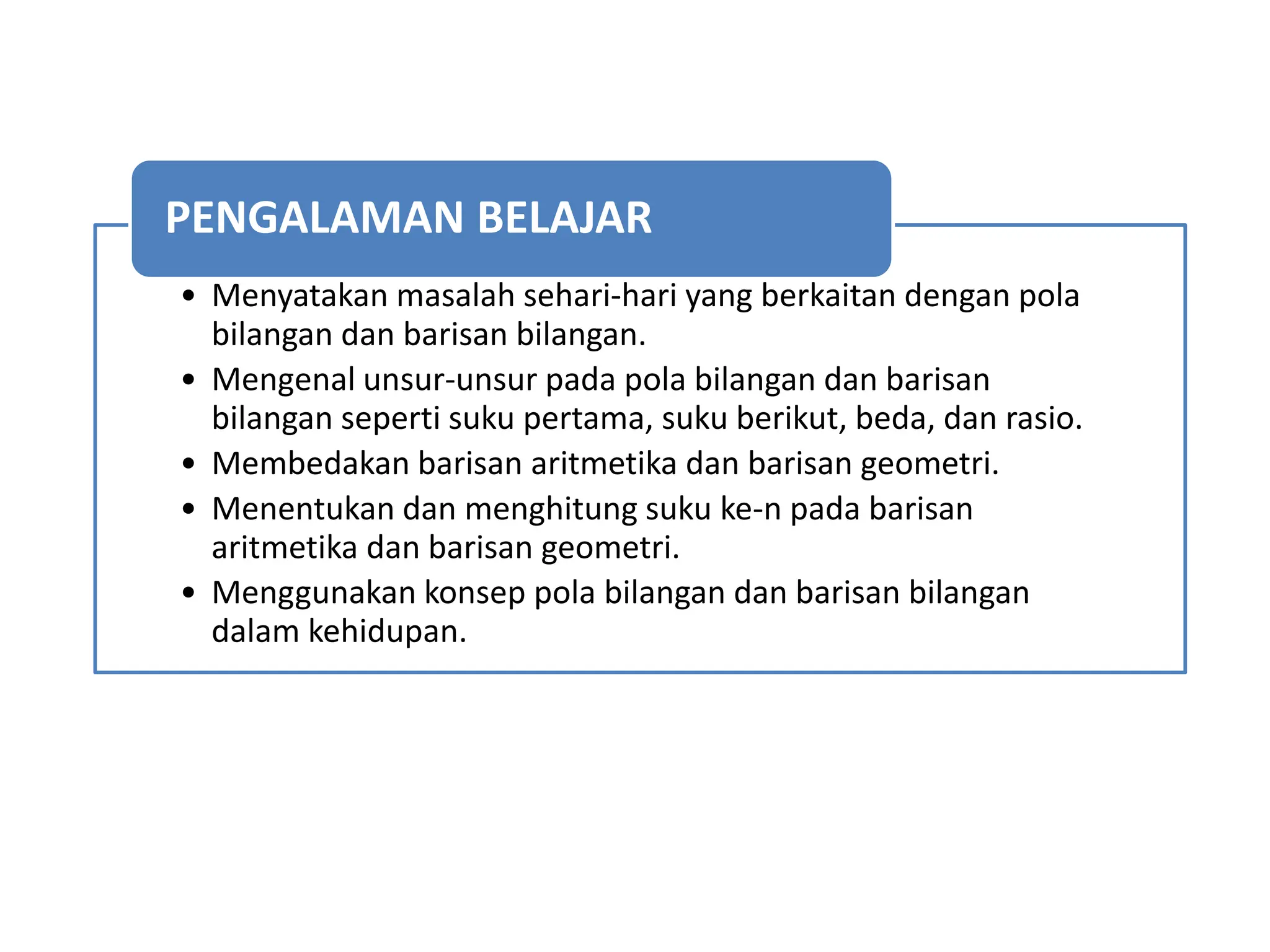 • Menyatakan masalah sehari-hari yang berkaitan dengan pola
bilangan dan barisan bilangan.
• Mengenal unsur-unsur pada pola bilangan dan barisan
bilangan seperti suku pertama, suku berikut, beda, dan rasio.
• Membedakan barisan aritmetika dan barisan geometri.
• Menentukan dan menghitung suku ke-n pada barisan
aritmetika dan barisan geometri.
• Menggunakan konsep pola bilangan dan barisan bilangan
dalam kehidupan.
PENGALAMAN BELAJAR
 