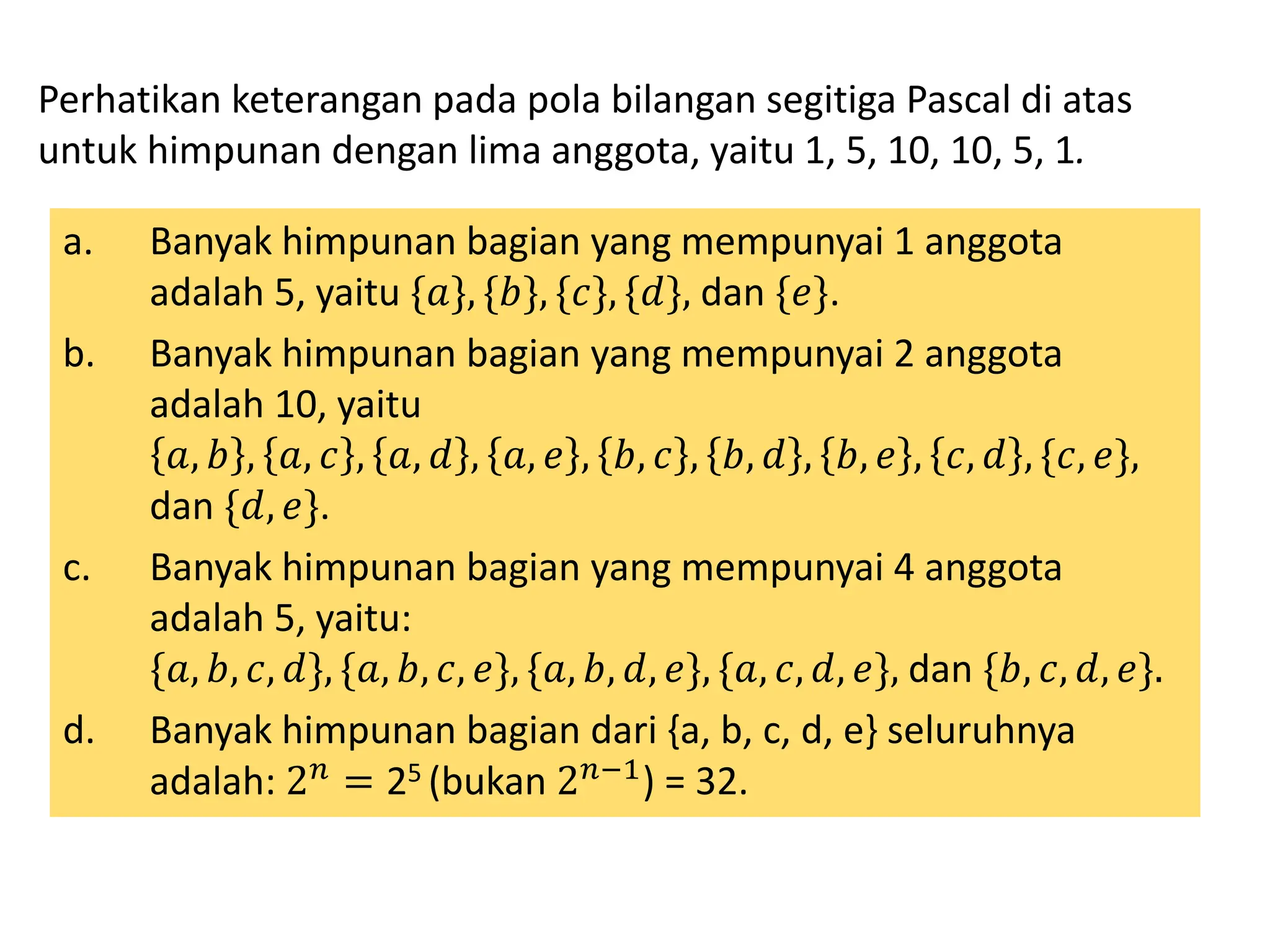 Perhatikan keterangan pada pola bilangan segitiga Pascal di atas
untuk himpunan dengan lima anggota, yaitu 1, 5, 10, 10, 5, 1.
a. Banyak himpunan bagian yang mempunyai 1 anggota
adalah 5, yaitu {𝑎}, {𝑏}, {𝑐}, {𝑑}, dan {𝑒}.
b. Banyak himpunan bagian yang mempunyai 2 anggota
adalah 10, yaitu
𝑎, 𝑏 , 𝑎, 𝑐 , 𝑎, 𝑑 , 𝑎, 𝑒 , 𝑏, 𝑐 , 𝑏, 𝑑 , 𝑏, 𝑒 , 𝑐, 𝑑 , {𝑐, 𝑒},
dan {𝑑, 𝑒}.
c. Banyak himpunan bagian yang mempunyai 4 anggota
adalah 5, yaitu:
{𝑎, 𝑏, 𝑐, 𝑑}, {𝑎, 𝑏, 𝑐, 𝑒}, {𝑎, 𝑏, 𝑑, 𝑒}, {𝑎, 𝑐, 𝑑, 𝑒}, dan {𝑏, 𝑐, 𝑑, 𝑒}.
d. Banyak himpunan bagian dari {a, b, c, d, e} seluruhnya
adalah: 2𝑛 = 25 (bukan 2𝑛−1) = 32.
 