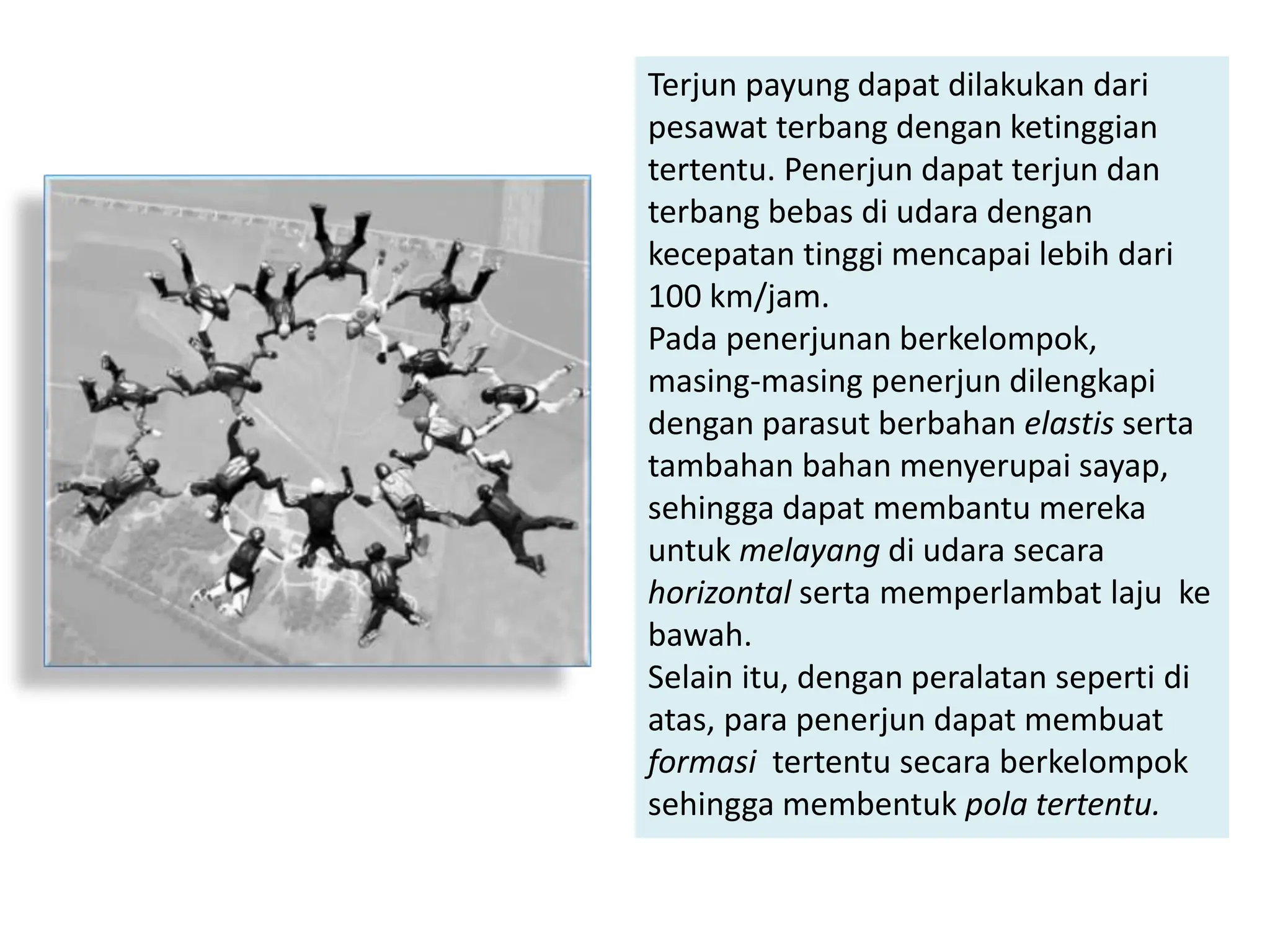 Terjun payung dapat dilakukan dari
pesawat terbang dengan ketinggian
tertentu. Penerjun dapat terjun dan
terbang bebas di udara dengan
kecepatan tinggi mencapai lebih dari
100 km/jam.
Pada penerjunan berkelompok,
masing-masing penerjun dilengkapi
dengan parasut berbahan elastis serta
tambahan bahan menyerupai sayap,
sehingga dapat membantu mereka
untuk melayang di udara secara
horizontal serta memperlambat laju ke
bawah.
Selain itu, dengan peralatan seperti di
atas, para penerjun dapat membuat
formasi tertentu secara berkelompok
sehingga membentuk pola tertentu.
 