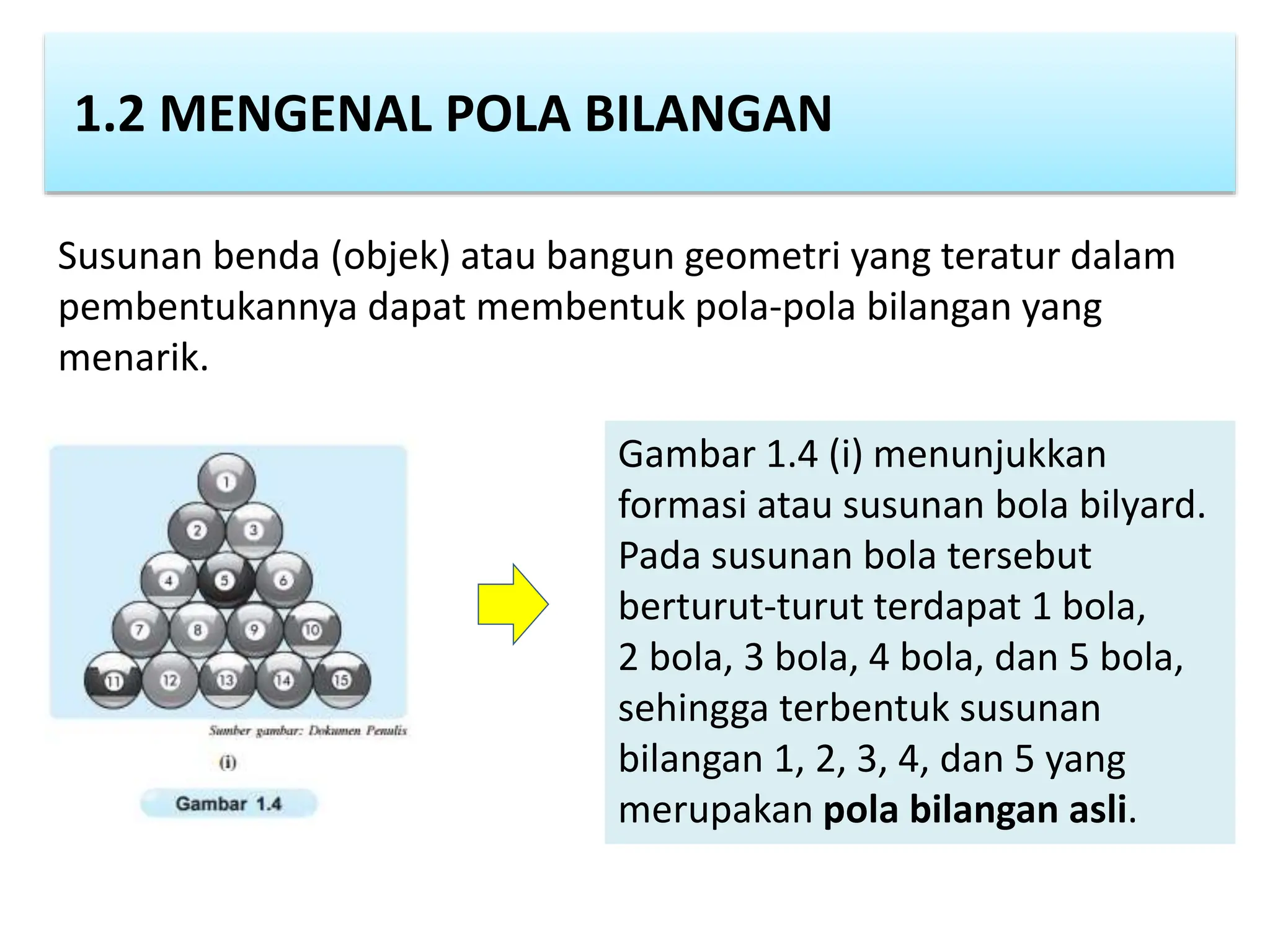 1.2 MENGENAL POLA BILANGAN
Susunan benda (objek) atau bangun geometri yang teratur dalam
pembentukannya dapat membentuk pola-pola bilangan yang
menarik.
Gambar 1.4 (i) menunjukkan
formasi atau susunan bola bilyard.
Pada susunan bola tersebut
berturut-turut terdapat 1 bola,
2 bola, 3 bola, 4 bola, dan 5 bola,
sehingga terbentuk susunan
bilangan 1, 2, 3, 4, dan 5 yang
merupakan pola bilangan asli.
 