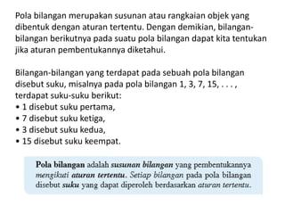 Pola bilangan merupakan susunan atau rangkaian objek yang
dibentuk dengan aturan tertentu. Dengan demikian, bilangan-
bilangan berikutnya pada suatu pola bilangan dapat kita tentukan
jika aturan pembentukannya diketahui.
Bilangan-bilangan yang terdapat pada sebuah pola bilangan
disebut suku, misalnya pada pola bilangan 1, 3, 7, 15, . . . ,
terdapat suku-suku berikut:
• 1 disebut suku pertama,
• 7 disebut suku ketiga,
• 3 disebut suku kedua,
• 15 disebut suku keempat.
 