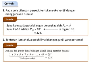 Contoh:
1. Pada pola bilangan persegi, tentukan suku ke-18 dengan
menggunakan rumus!
Suku ke-𝑛 pada pola bilangan persegi adalah 𝑃𝑛 = 𝑛2
Suku ke-18 adalah 𝑃18 = 182 𝑛 diganti 18
= 324.
Jawab:
2. Tentukan jumlah dua puluh lima bilangan ganjil yang pertama!
Jawab:
 