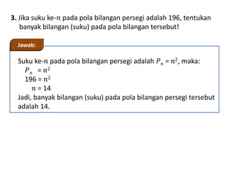 3. Jika suku ke-𝑛 pada pola bilangan persegi adalah 196, tentukan
banyak bilangan (suku) pada pola bilangan tersebut!
Suku ke-𝑛 pada pola bilangan persegi adalah 𝑃𝑛 = 𝑛2, maka:
𝑃𝑛 = 𝑛2
196 = 𝑛2
𝑛 = 14
Jadi, banyak bilangan (suku) pada pola bilangan persegi tersebut
adalah 14.
Jawab:
 