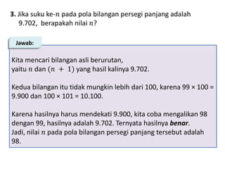 3. Jika suku ke-𝑛 pada pola bilangan persegi panjang adalah
9.702, berapakah nilai 𝑛?
Kita mencari bilangan asli berurutan,
yaitu 𝑛 dan (𝑛 + 1) yang hasil kalinya 9.702.
Kedua bilangan itu tidak mungkin lebih dari 100, karena 99 × 100 =
9.900 dan 100 × 101 = 10.100.
Karena hasilnya harus mendekati 9.900, kita coba mengalikan 98
dengan 99, hasilnya adalah 9.702. Ternyata hasilnya benar.
Jadi, nilai 𝑛 pada pola bilangan persegi panjang tersebut adalah
98.
Jawab:
 
