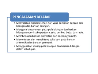 • Menyatakan masalah sehari-hari yang berkaitan dengan pola
bilangan dan barisan bilangan.
• Mengenal unsur-unsur pada pola bilangan dan barisan
bilangan seperti suku pertama, suku berikut, beda, dan rasio.
• Membedakan barisan aritmetika dan barisan geometri.
• Menentukan dan menghitung suku ke-n pada barisan
aritmetika dan barisan geometri.
• Menggunakan konsep pola bilangan dan barisan bilangan
dalam kehidupan.
PENGALAMAN BELAJAR
 