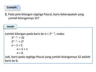 Contoh:
2. Pada pola bilangan segitiga Pascal, baris keberapakah yang
jumlah bilangannya 32?
Jumlah bilangan pada baris ke-n = 2n – 1, maka:
2n – 1 = 32
2n – 1 = 25
n – 1 = 5
n = 5 + 1
n = 6
Jadi, baris pada segitiga Pascal yang jumlah bilangannya 32 adalah
baris ke-6.
Jawab:
 