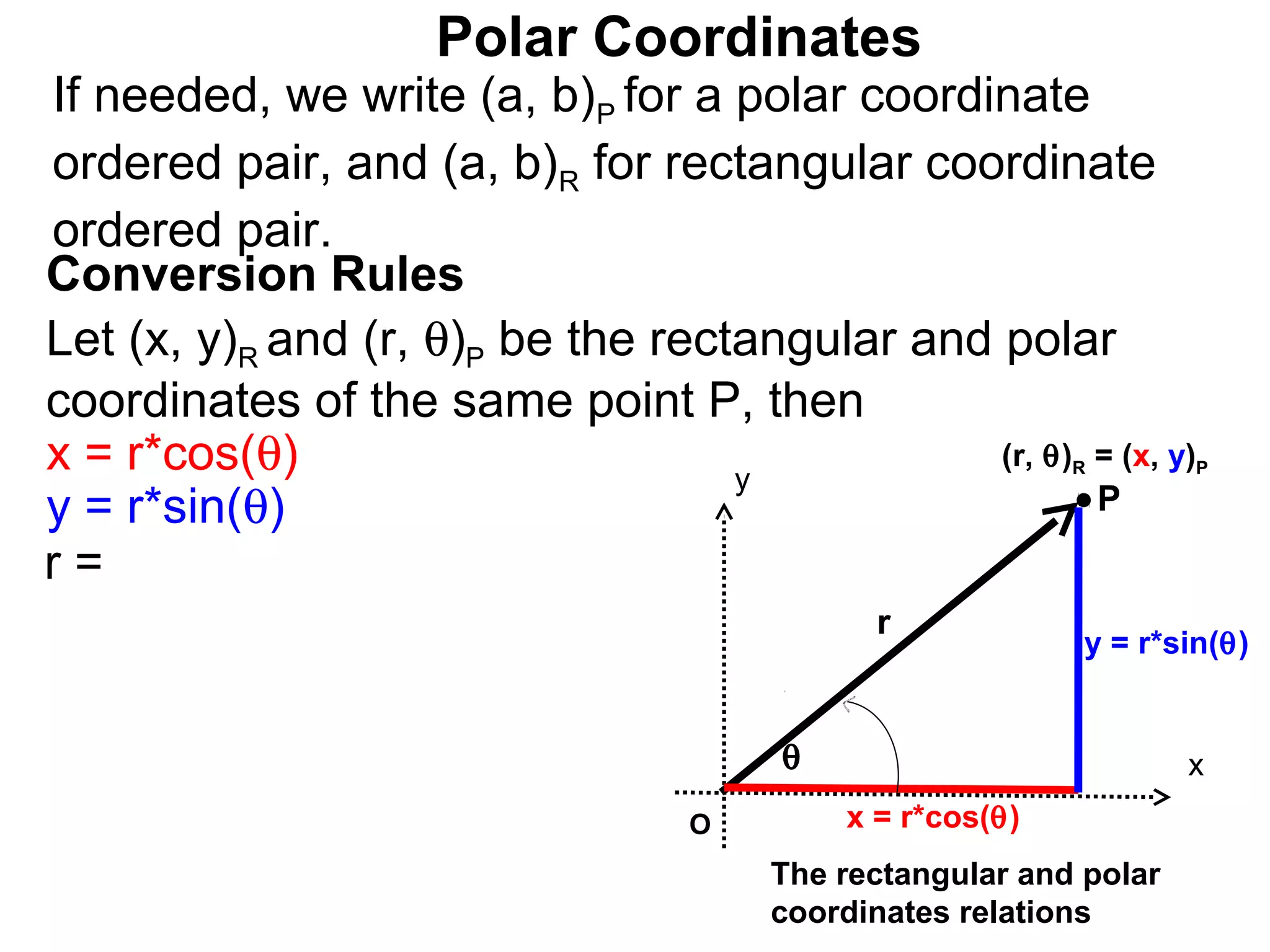 Polar Coordinates
If needed, we write (a, b)P for a polar coordinate
ordered pair, and (a, b)R for rectangular coordinate
ordered pair.
Conversion Rules
Let (x, y)R and (r, θ)P be the rectangular and polar
coordinates of the same point P, then
x = r*cos(θ)                       y
                                               (r, θ) = (x, y)
                                                          R        P

y = r*sin(θ)                                          P
r=
                                             r
                                                           y = r*sin(θ)


                                       θ                           x
                                  O        x = r*cos(θ)
                                       The rectangular and polar
                                       coordinates relations
 