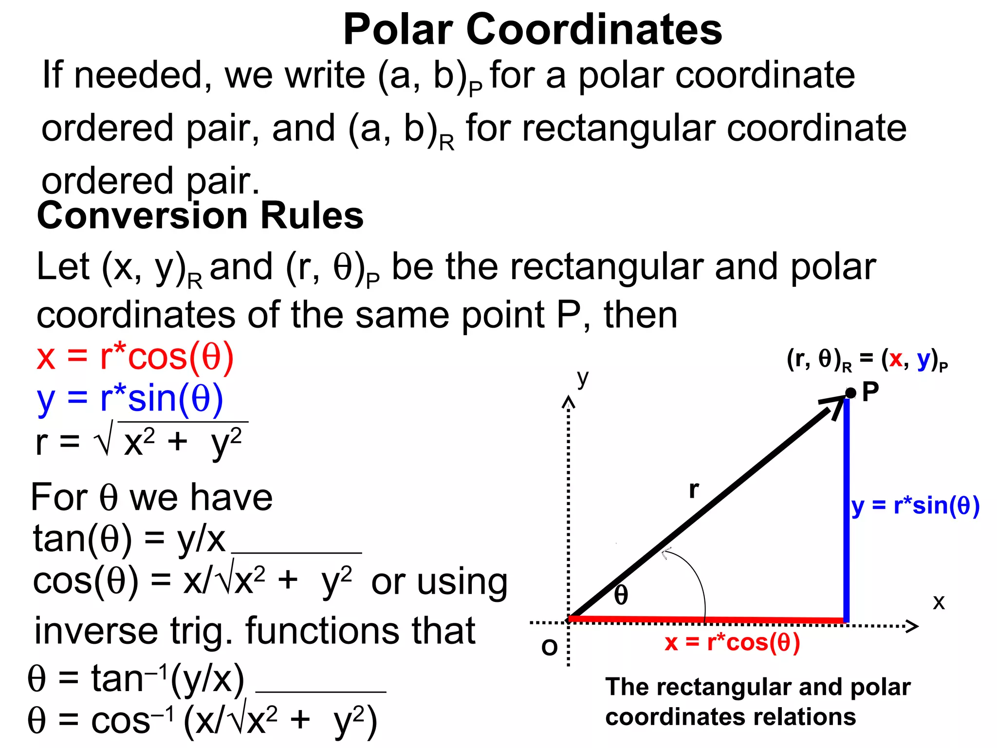 Polar Coordinates
 If needed, we write (a, b)P for a polar coordinate
 ordered pair, and (a, b)R for rectangular coordinate
 ordered pair.
Conversion Rules
Let (x, y)R and (r, θ)P be the rectangular and polar
coordinates of the same point P, then
x = r*cos(θ)                       y
                                                     (r, θ) = (x, y)
                                                             R      P

y = r*sin(θ)                                                 P
r = √ x2 + y2
For θ we have                               r
                                                            y = r*sin(θ)
tan(θ) = y/x
cos(θ) = x/√x2 + y2 or using          θ                             x
inverse trig. functions that     O        x = r*cos(θ)
θ = tan–1(y/x)                       The rectangular and polar
θ = cos–1 (x/√x2 + y2)               coordinates relations
 