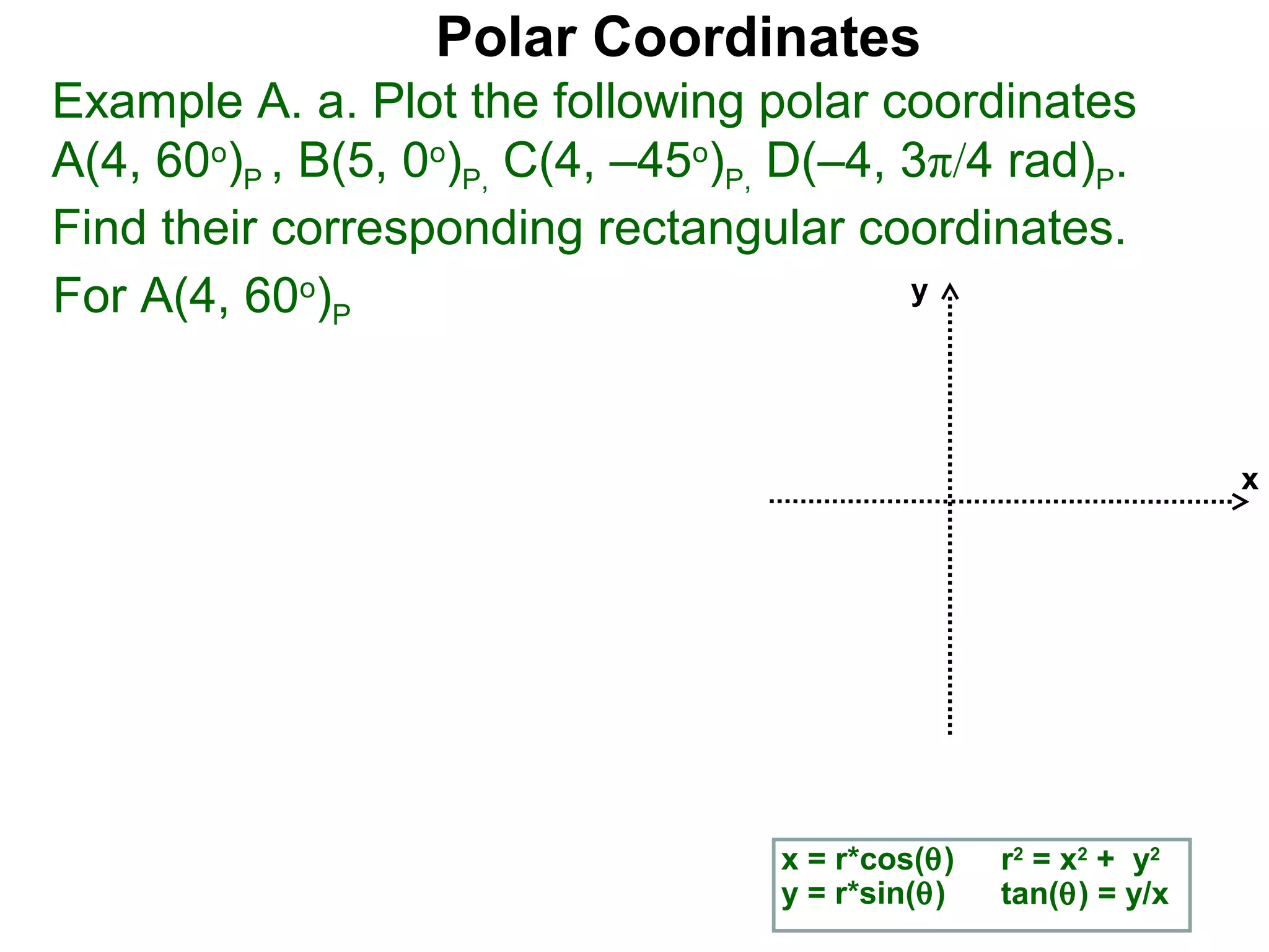 Polar Coordinates
Example A. a. Plot the following polar coordinates
A(4, 60o)P , B(5, 0o)P, C(4, –45o)P, D(–4, 3π/4 rad)P.
Find their corresponding rectangular coordinates.
For A(4, 60o)P                             y




                                                                  x




                                    x = r*cos(θ)   r2 = x2 + y2
                                    y = r*sin(θ)   tan(θ) = y/x
 