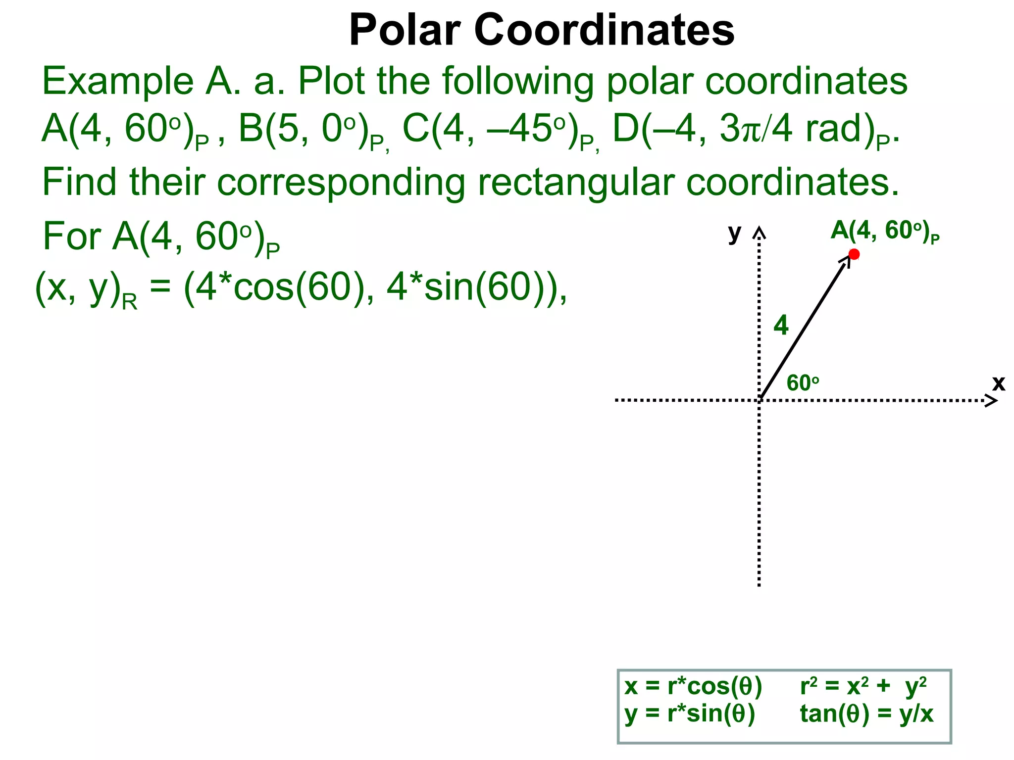 Polar Coordinates
 Example A. a. Plot the following polar coordinates
 A(4, 60o)P , B(5, 0o)P, C(4, –45o)P, D(–4, 3π/4 rad)P.
 Find their corresponding rectangular coordinates.
 For A(4, 60o)P                             y      A(4, 60 )        o
                                                                        P


(x, y)R = (4*cos(60), 4*sin(60)),
                                                      4
                                                      60o                   x




                                       x = r*cos(θ)       r2 = x2 + y2
                                       y = r*sin(θ)       tan(θ) = y/x
 