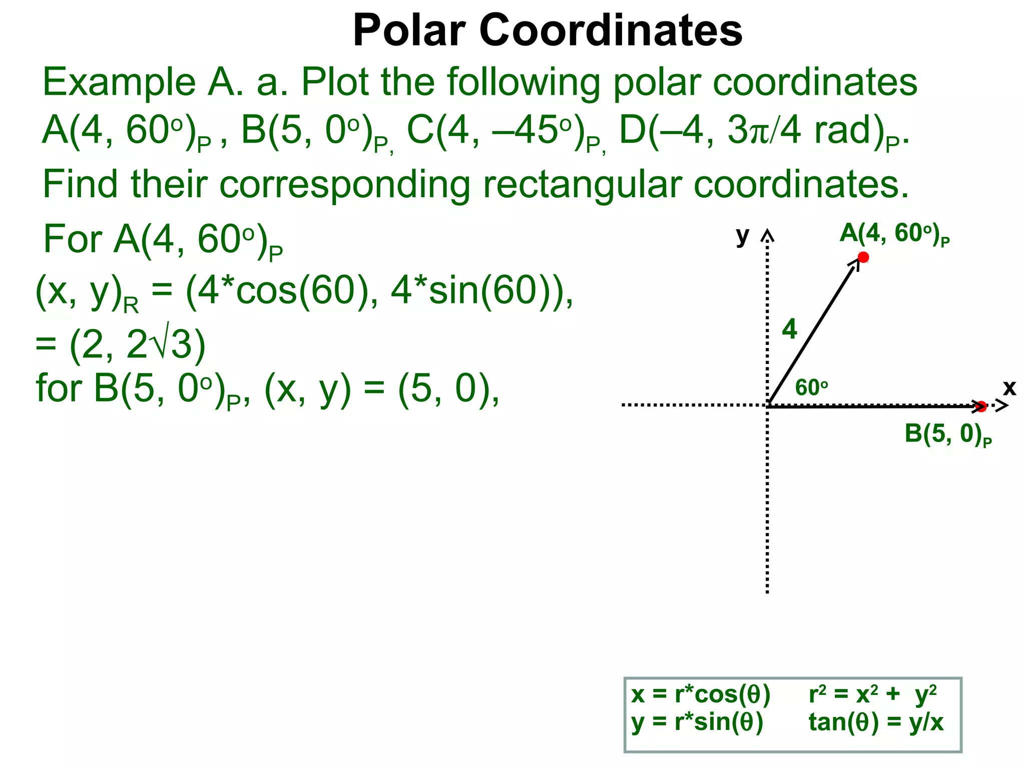 Polar Coordinates
 Example A. a. Plot the following polar coordinates
 A(4, 60o)P , B(5, 0o)P, C(4, –45o)P, D(–4, 3π/4 rad)P.
 Find their corresponding rectangular coordinates.
 For A(4, 60o)P                             y      A(4, 60 )    o
                                                                    P


(x, y)R = (4*cos(60), 4*sin(60)),
                                               4
= (2, 2√3)
for B(5, 0o)P, (x, y) = (5, 0),                 60     o
                                                                         x
                                                              B(5, 0)P




                                       x = r*cos(θ)   r2 = x2 + y2
                                       y = r*sin(θ)   tan(θ) = y/x
 