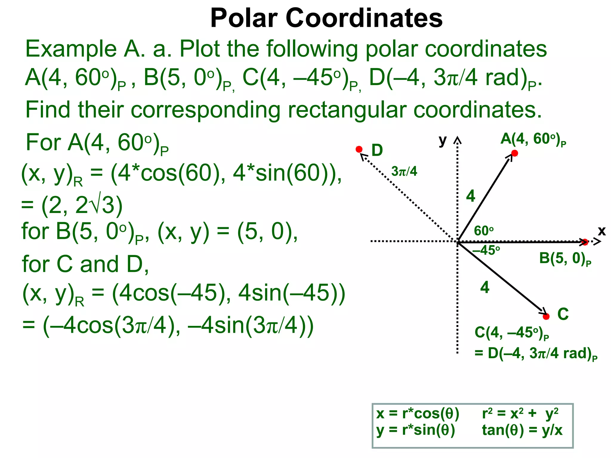 Polar Coordinates
 Example A. a. Plot the following polar coordinates
 A(4, 60o)P , B(5, 0o)P, C(4, –45o)P, D(–4, 3π/4 rad)P.
 Find their corresponding rectangular coordinates.
 For A(4, 60o)P                       D
                                             y      A(4, 60 )            o
                                                                             P


(x, y)R = (4*cos(60), 4*sin(60)),       3π/4
                                               4
= (2, 2√3)
for B(5, 0o)P, (x, y) = (5, 0),                 60       o
                                                                                     x
                                                –45          o
                                                          B(5, 0)
for C and D,                                                                     P


(x, y)R = (4cos(–45), 4sin(–45))                 4
                                                            C
= (–4cos(3π/4), –4sin(3π/4))                    C(4, –45 )       o
                                                                     P
                                                       = D(–4, 3π/4 rad)P


                                        x = r*cos(θ)    r2 = x2 + y2
                                        y = r*sin(θ)    tan(θ) = y/x
 