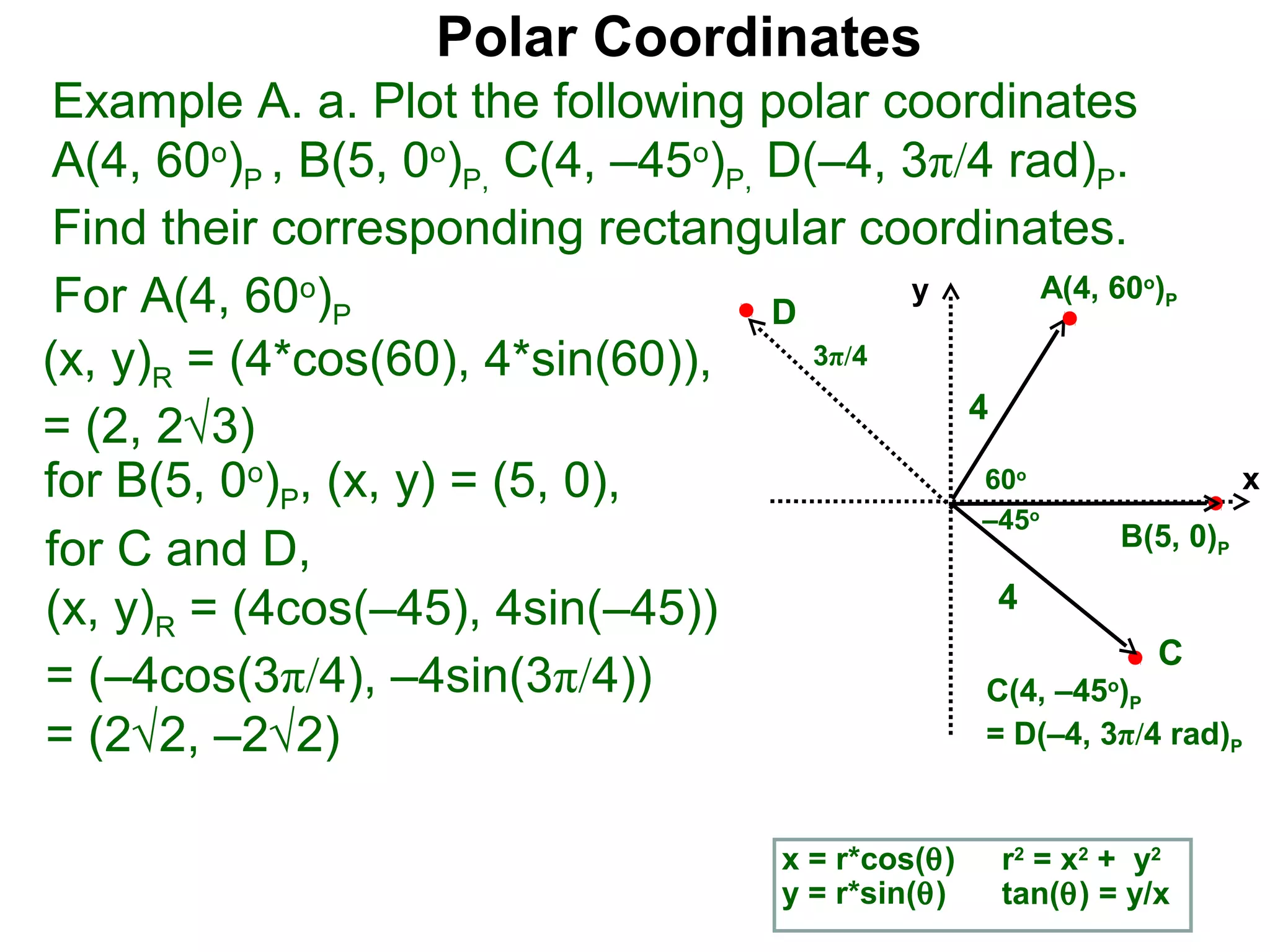 Polar Coordinates
 Example A. a. Plot the following polar coordinates
 A(4, 60o)P , B(5, 0o)P, C(4, –45o)P, D(–4, 3π/4 rad)P.
 Find their corresponding rectangular coordinates.
 For A(4, 60o)P                       D
                                             y      A(4, 60 )           o
                                                                            P


(x, y)R = (4*cos(60), 4*sin(60)),       3π/4
                                               4
= (2, 2√3)
for B(5, 0o)P, (x, y) = (5, 0),                 60      o
                                                                  x
                                                –45         o
                                                          B(5, 0)
for C and D,                                                                    P


(x, y)R = (4cos(–45), 4sin(–45))                 4
                                                            C
= (–4cos(3π/4), –4sin(3π/4))                    C(4, –45 )      o
                                                                    P

= (2√2, –2√2)                                   = D(–4, 3π/4 rad)                   P




                                        x = r*cos(θ)   r2 = x2 + y2
                                        y = r*sin(θ)   tan(θ) = y/x
 