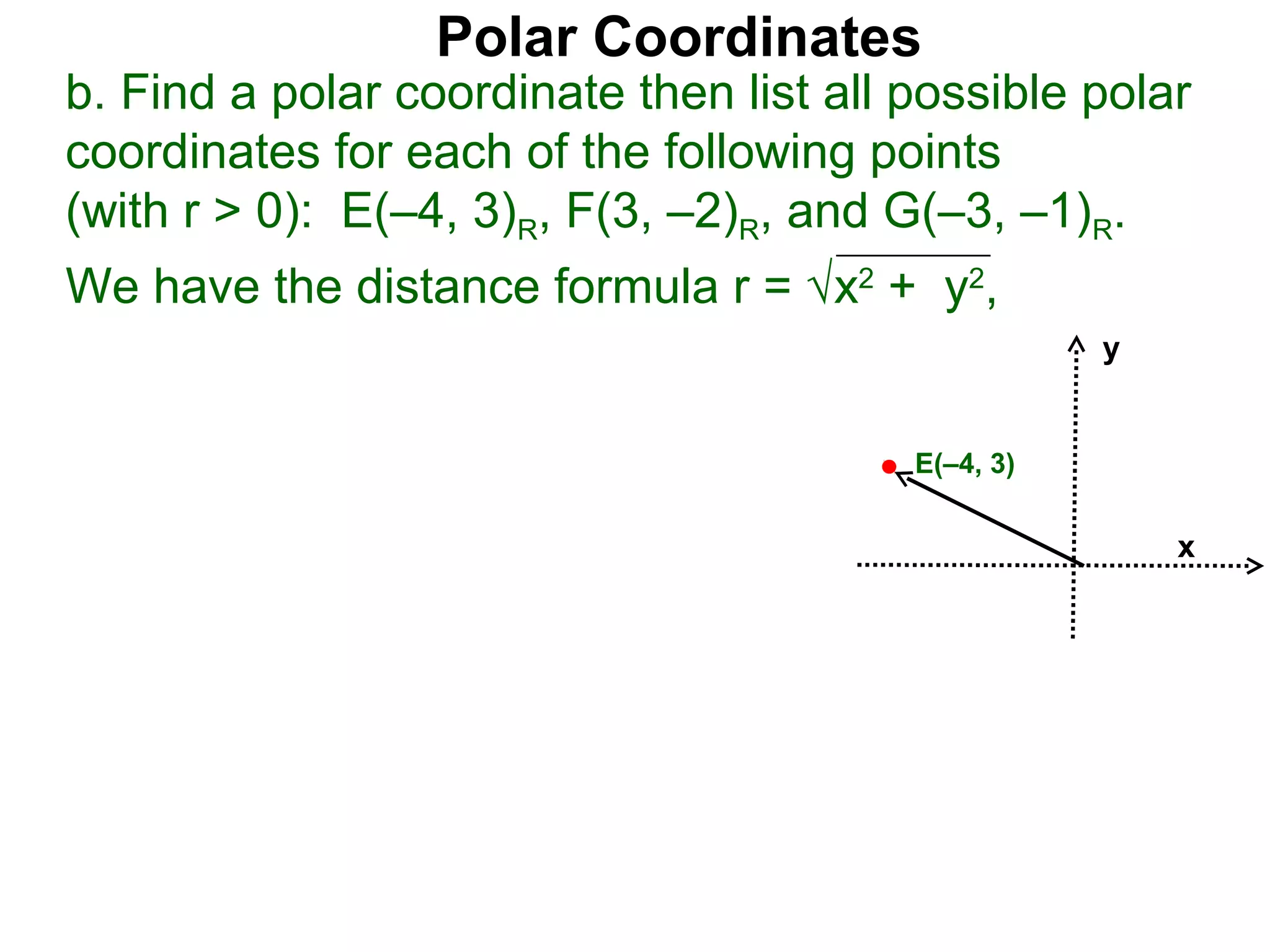 Polar Coordinates
b. Find a polar coordinate then list all possible polar
coordinates for each of the following points
(with r > 0): E(–4, 3)R, F(3, –2)R, and G(–3, –1)R.
We have the distance formula r = √x2 + y2,
                                                    y


                                         E(–4, 3)

                                                        x
 
