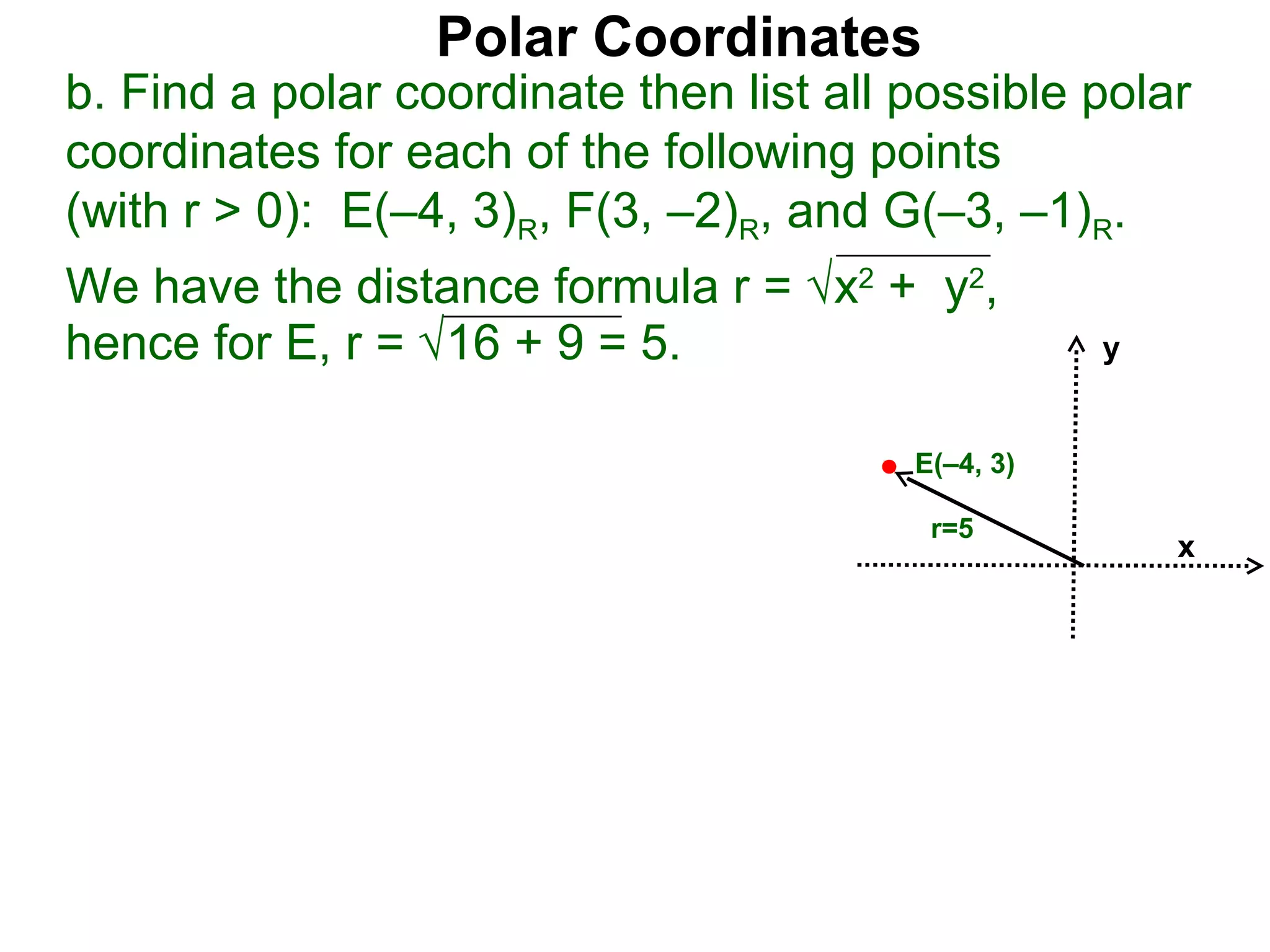 Polar Coordinates
b. Find a polar coordinate then list all possible polar
coordinates for each of the following points
(with r > 0): E(–4, 3)R, F(3, –2)R, and G(–3, –1)R.
We have the distance formula r = √x2 + y2,
hence for E, r = √16 + 9 = 5.                       y


                                         E(–4, 3)

                                          r=5
                                                        x
 