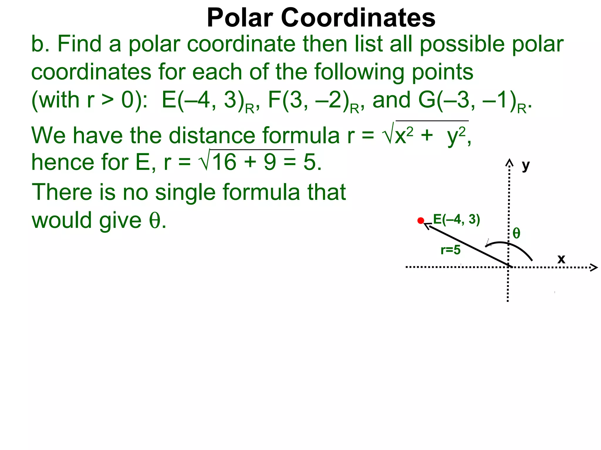 Polar Coordinates
b. Find a polar coordinate then list all possible polar
coordinates for each of the following points
(with r > 0): E(–4, 3)R, F(3, –2)R, and G(–3, –1)R.
We have the distance formula r = √x2 + y2,
hence for E, r = √16 + 9 = 5.                        y

There is no single formula that
would give θ.                         E(–4, 3)
                                                 θ
                                          r=5
                                                         x
 