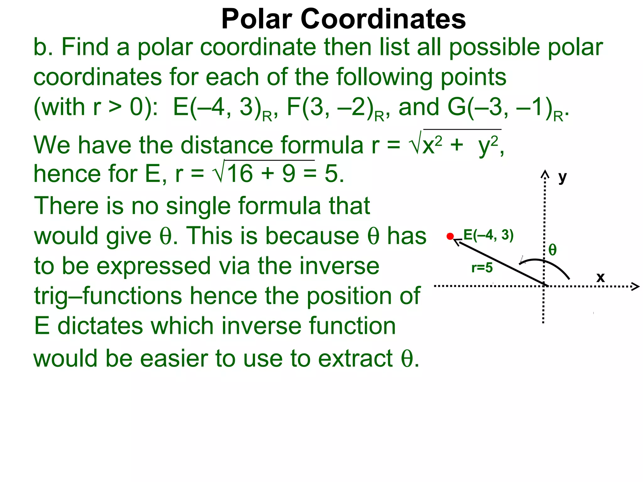 Polar Coordinates
b. Find a polar coordinate then list all possible polar
coordinates for each of the following points
(with r > 0): E(–4, 3)R, F(3, –2)R, and G(–3, –1)R.
We have the distance formula r = √x2 + y2,
hence for E, r = √16 + 9 = 5.                        y

There is no single formula that
would give θ. This is because θ has E(–4, 3)     θ
to be expressed via the inverse        r=5
                                                         x
trig–functions hence the position of
E dictates which inverse function
would be easier to use to extract θ.
 