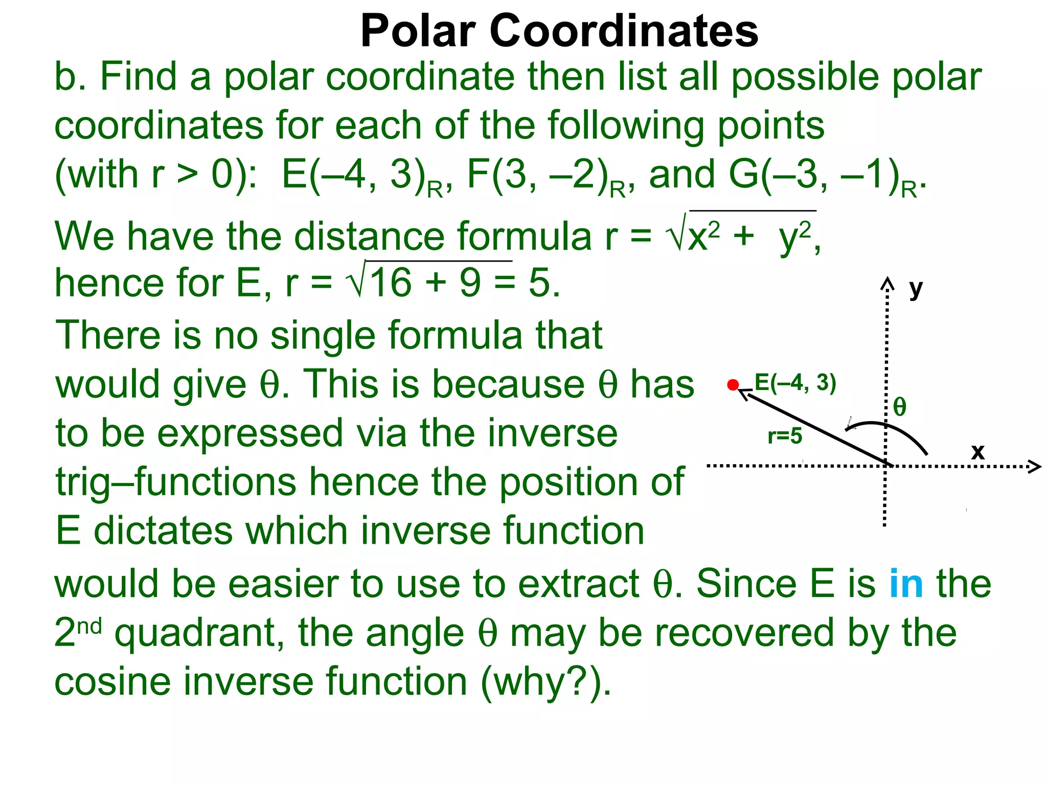 Polar Coordinates
b. Find a polar coordinate then list all possible polar
coordinates for each of the following points
(with r > 0): E(–4, 3)R, F(3, –2)R, and G(–3, –1)R.
We have the distance formula r = √x2 + y2,
hence for E, r = √16 + 9 = 5.                    y

There is no single formula that
would give θ. This is because θ has E(–4, 3) θ
to be expressed via the inverse          r=5
                                                     x
trig–functions hence the position of
E dictates which inverse function
would be easier to use to extract θ. Since E is in the
2nd quadrant, the angle θ may be recovered by the
cosine inverse function (why?).
 