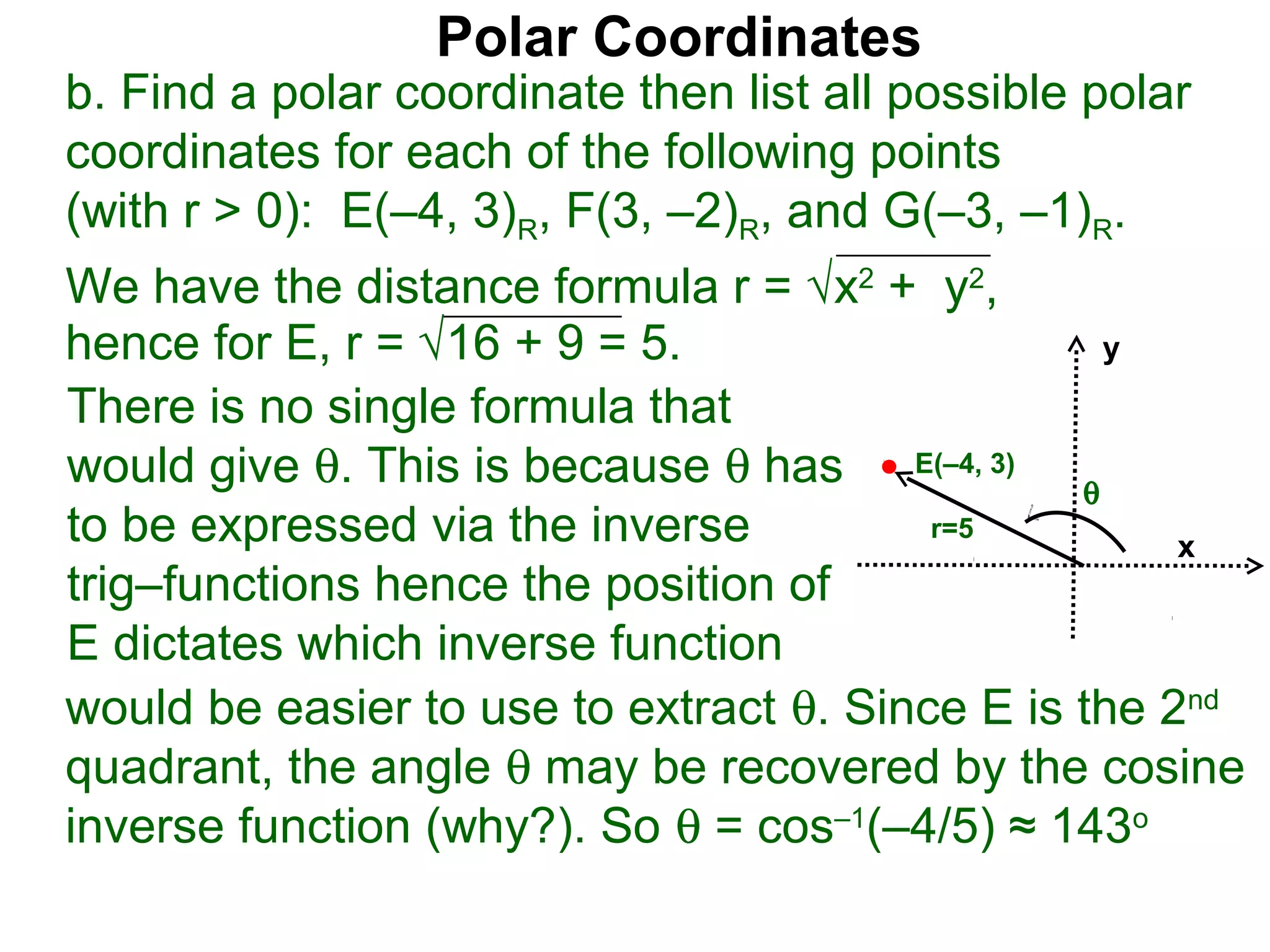 Polar Coordinates
b. Find a polar coordinate then list all possible polar
coordinates for each of the following points
(with r > 0): E(–4, 3)R, F(3, –2)R, and G(–3, –1)R.
We have the distance formula r = √x2 + y2,
hence for E, r = √16 + 9 = 5.                    y

There is no single formula that
would give θ. This is because θ has E(–4, 3) θ
to be expressed via the inverse          r=5
                                                     x
trig–functions hence the position of
E dictates which inverse function
would be easier to use to extract θ. Since E is the 2nd
quadrant, the angle θ may be recovered by the cosine
inverse function (why?). So θ = cos–1(–4/5) ≈ 143o
 