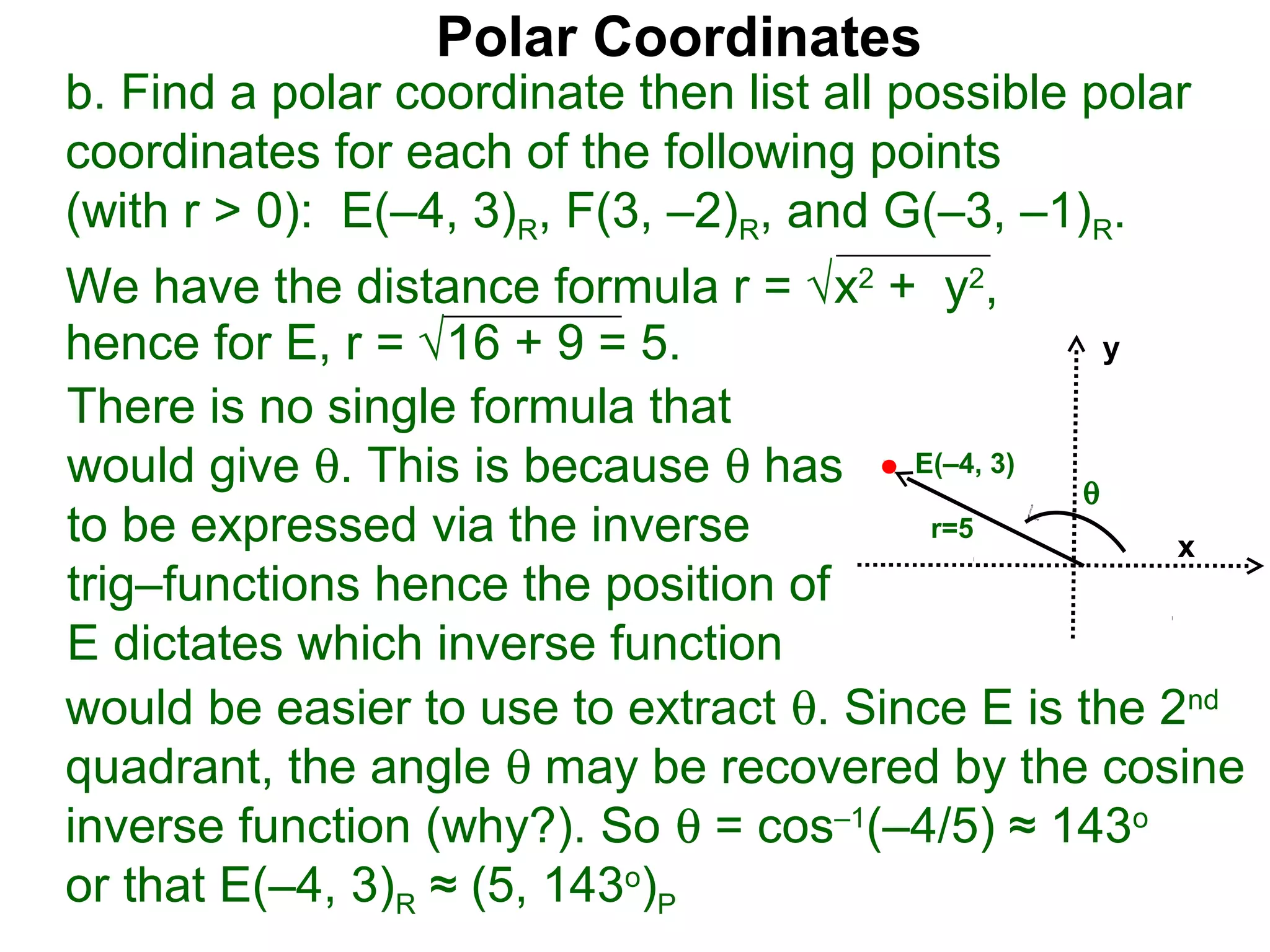Polar Coordinates
b. Find a polar coordinate then list all possible polar
coordinates for each of the following points
(with r > 0): E(–4, 3)R, F(3, –2)R, and G(–3, –1)R.
We have the distance formula r = √x2 + y2,
hence for E, r = √16 + 9 = 5.                    y

There is no single formula that
would give θ. This is because θ has E(–4, 3) θ
to be expressed via the inverse          r=5
                                                     x
trig–functions hence the position of
E dictates which inverse function
would be easier to use to extract θ. Since E is the 2nd
quadrant, the angle θ may be recovered by the cosine
inverse function (why?). So θ = cos–1(–4/5) ≈ 143o
or that E(–4, 3)R ≈ (5, 143o)P
 