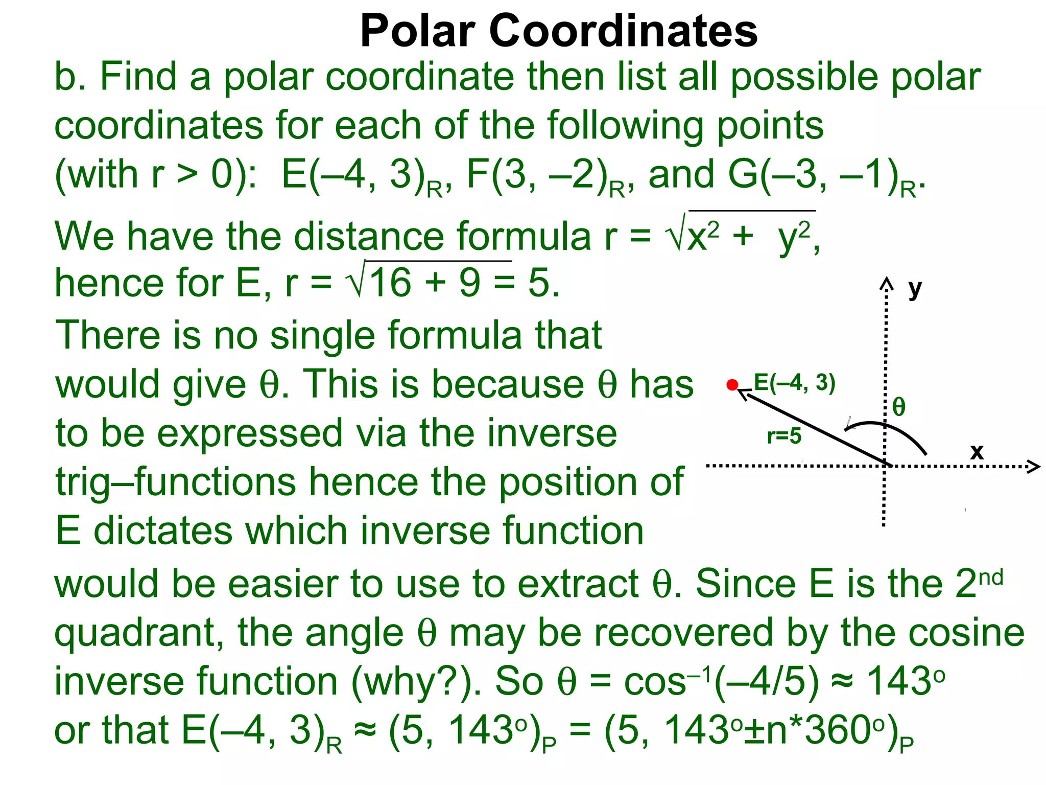 Polar Coordinates
b. Find a polar coordinate then list all possible polar
coordinates for each of the following points
(with r > 0): E(–4, 3)R, F(3, –2)R, and G(–3, –1)R.
We have the distance formula r = √x2 + y2,
hence for E, r = √16 + 9 = 5.                     y

There is no single formula that
would give θ. This is because θ has E(–4, 3) θ
to be expressed via the inverse           r=5
                                                     x
trig–functions hence the position of
E dictates which inverse function
would be easier to use to extract θ. Since E is the 2nd
quadrant, the angle θ may be recovered by the cosine
inverse function (why?). So θ = cos–1(–4/5) ≈ 143o
or that E(–4, 3)R ≈ (5, 143o)P = (5, 143o±n*360o)P
 