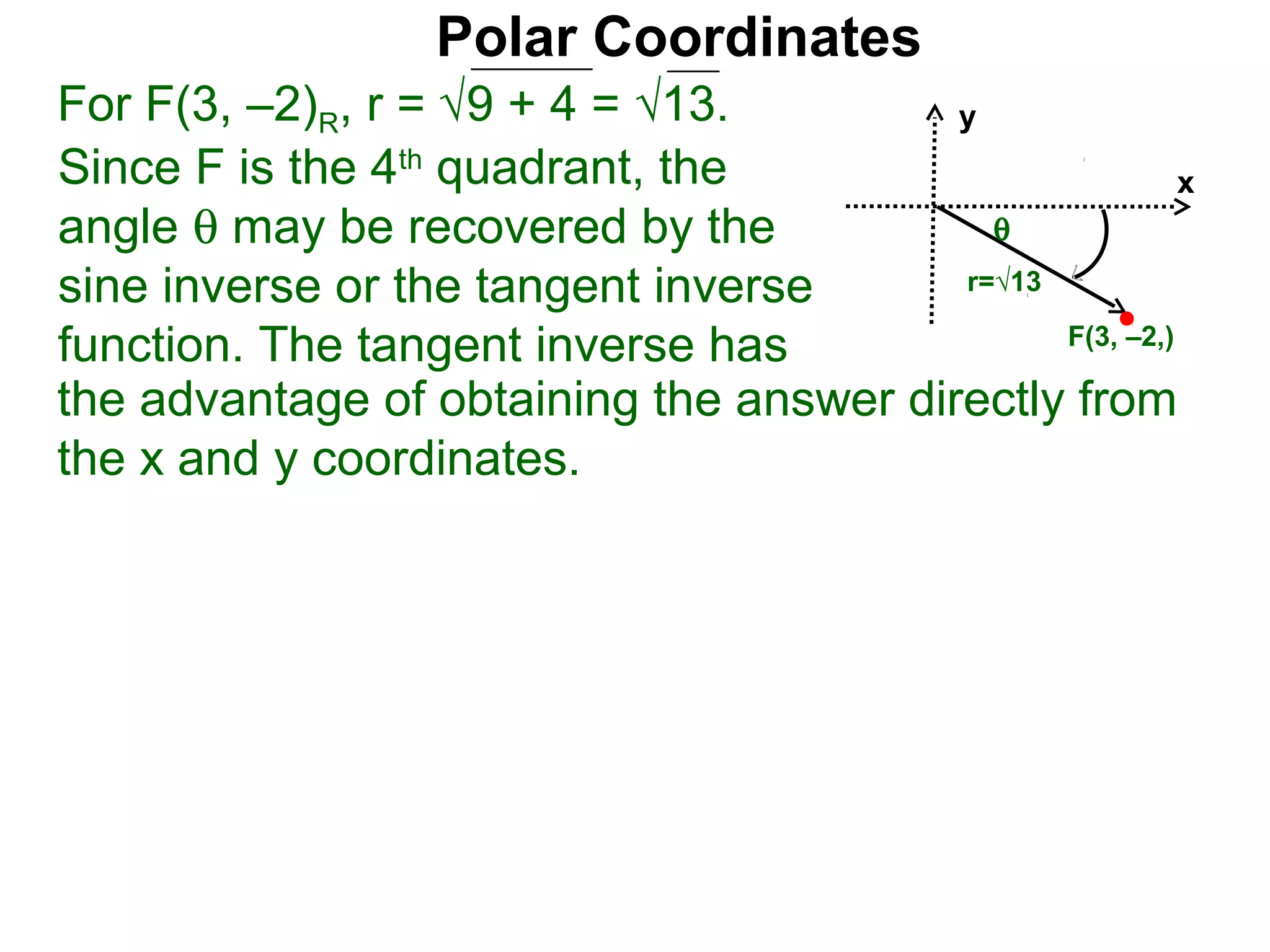 Polar Coordinates
For F(3, –2)R, r = √9 + 4 = √13.         y
Since F is the 4th quadrant, the                         x
angle θ may be recovered by the            θ
sine inverse or the tangent inverse      r=√13

function. The tangent inverse has              F(3, –2,)

the advantage of obtaining the answer directly from
the x and y coordinates.
 