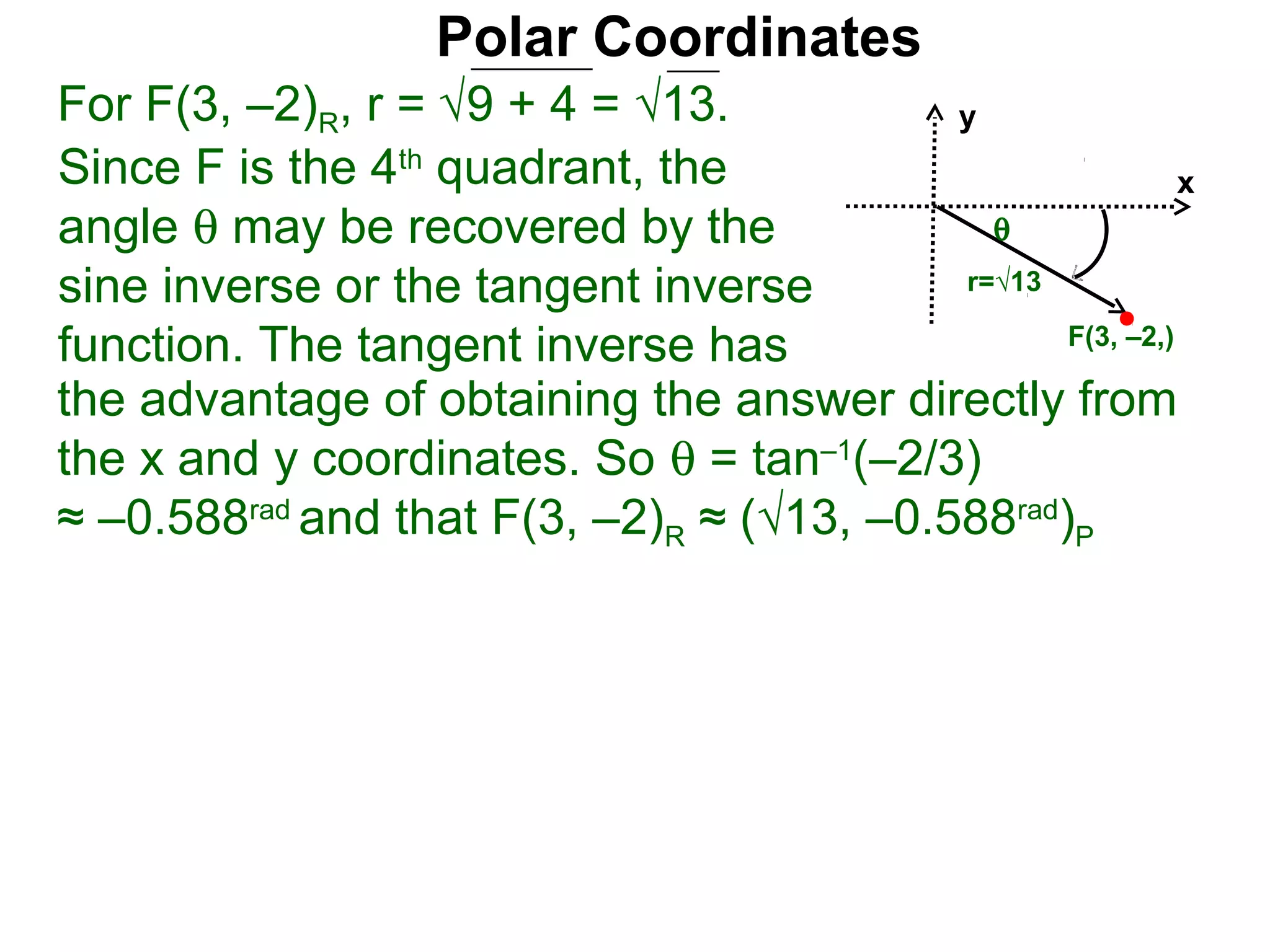 Polar Coordinates
For F(3, –2)R, r = √9 + 4 = √13.           y
Since F is the 4th quadrant, the                           x
angle θ may be recovered by the              θ
sine inverse or the tangent inverse        r=√13

function. The tangent inverse has                F(3, –2,)

the advantage of obtaining the answer directly from
the x and y coordinates. So θ = tan–1(–2/3)
≈ –0.588rad and that F(3, –2)R ≈ (√13, –0.588rad)P
 