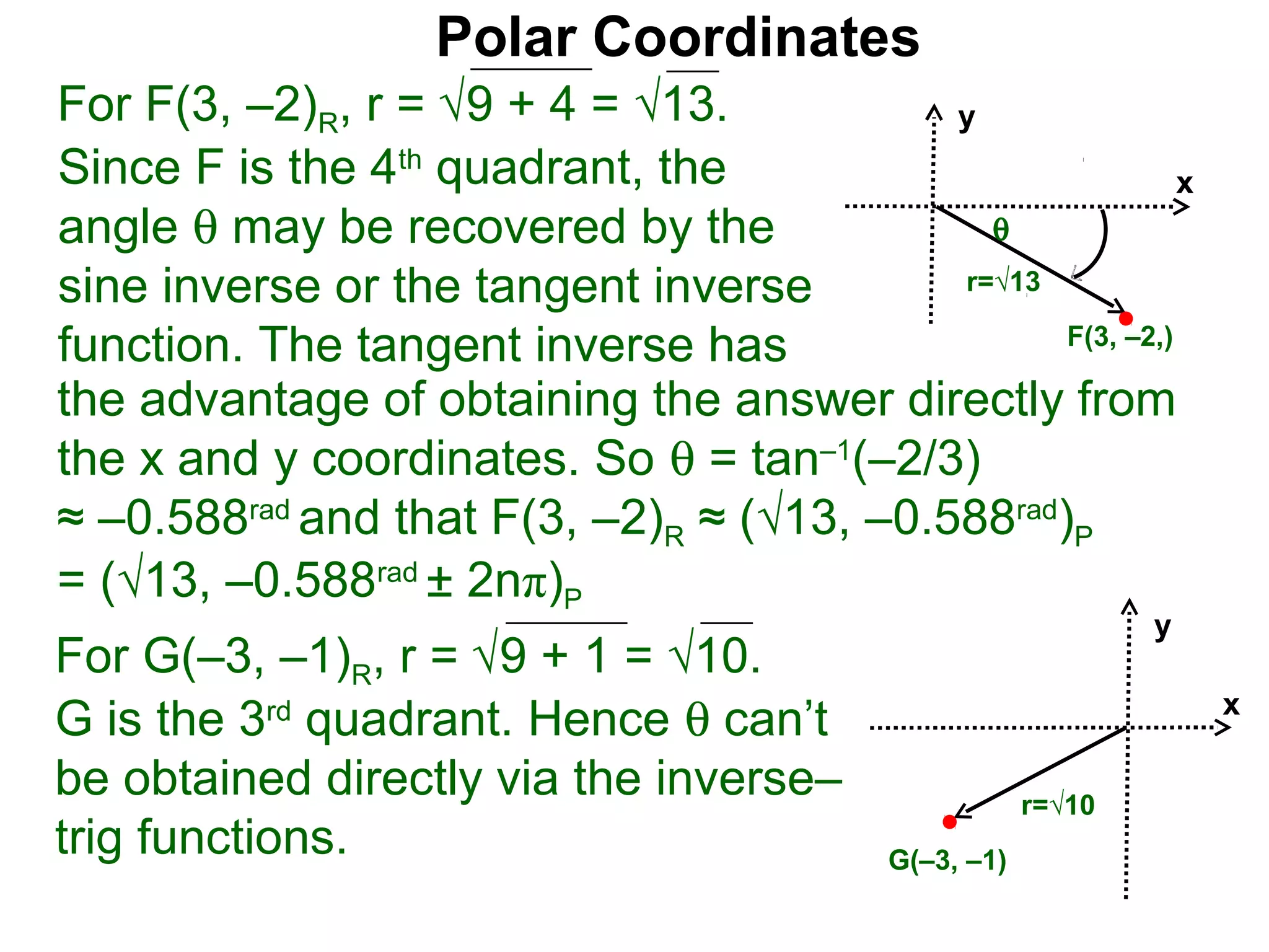Polar Coordinates
For F(3, –2)R, r = √9 + 4 = √13.           y
Since F is the 4th quadrant, the                           x
angle θ may be recovered by the              θ
sine inverse or the tangent inverse        r=√13

function. The tangent inverse has                F(3, –2,)

the advantage of obtaining the answer directly from
the x and y coordinates. So θ = tan–1(–2/3)
≈ –0.588rad and that F(3, –2)R ≈ (√13, –0.588rad)P
= (√13, –0.588rad ± 2nπ)P
                                                               y
For G(–3, –1)R, r = √9 + 1 = √10.
G is the 3rd quadrant. Hence θ can’t                               x

be obtained directly via the inverse–                  r=√10
trig functions.                            G(–3, –1)
 