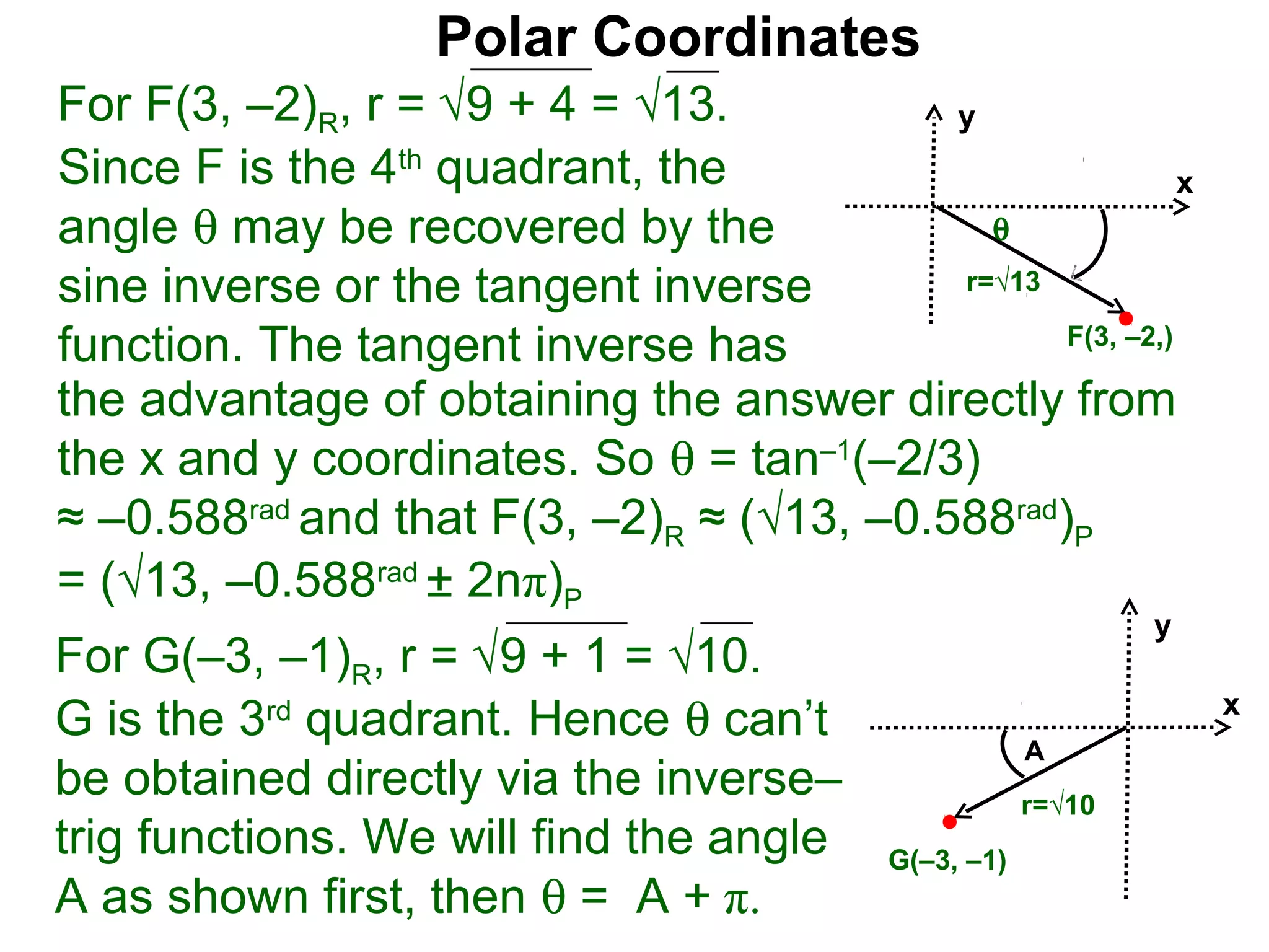 Polar Coordinates
For F(3, –2)R, r = √9 + 4 = √13.           y
Since F is the 4th quadrant, the                           x
angle θ may be recovered by the              θ
sine inverse or the tangent inverse        r=√13

function. The tangent inverse has                F(3, –2,)

the advantage of obtaining the answer directly from
the x and y coordinates. So θ = tan–1(–2/3)
≈ –0.588rad and that F(3, –2)R ≈ (√13, –0.588rad)P
= (√13, –0.588rad ± 2nπ)P
                                                               y
For G(–3, –1)R, r = √9 + 1 = √10.
G is the 3rd quadrant. Hence θ can’t                               x
                                                       A
be obtained directly via the inverse–                  r=√10
trig functions. We will find the angle     G(–3, –1)
A as shown first, then θ = A + π.
 