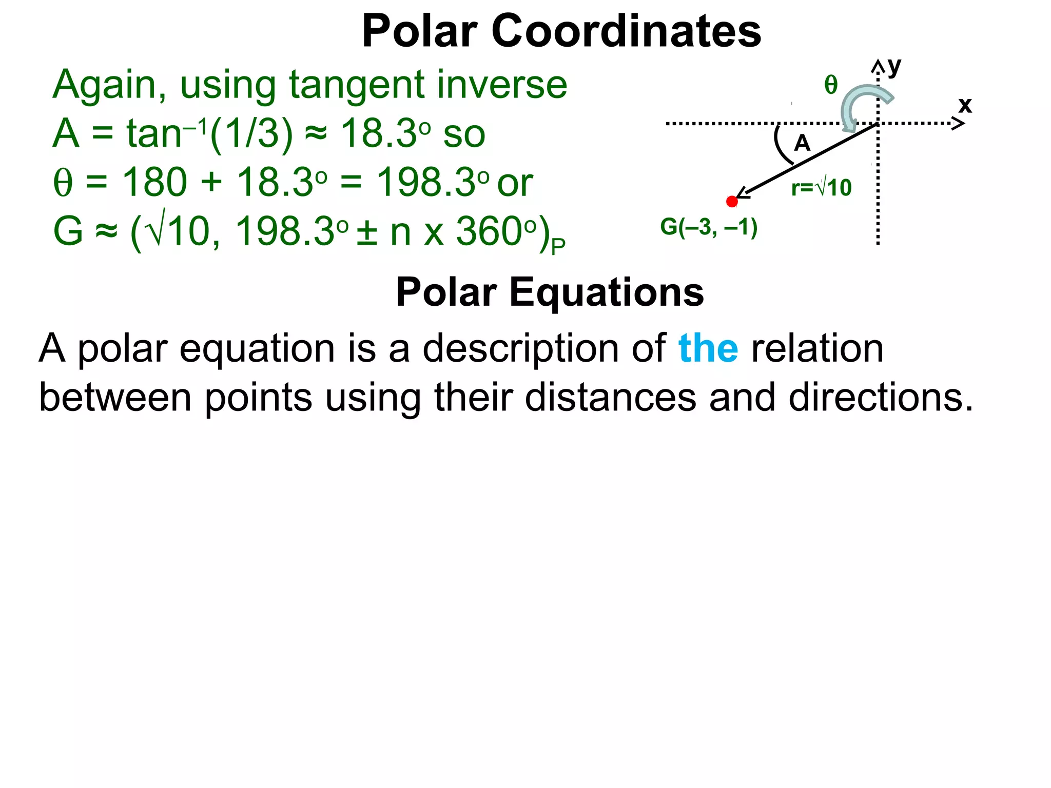 Polar Coordinates
                                               y
 Again, using tangent inverse              θ
                                                   x
 A = tan–1(1/3) ≈ 18.3o so                   A
 θ = 180 + 18.3o = 198.3o or                 r=√10

 G ≈ (√10, 198.3o ± n x 360o)P     G(–3, –1)


                     Polar Equations
A polar equation is a description of the relation
between points using their distances and directions.
 