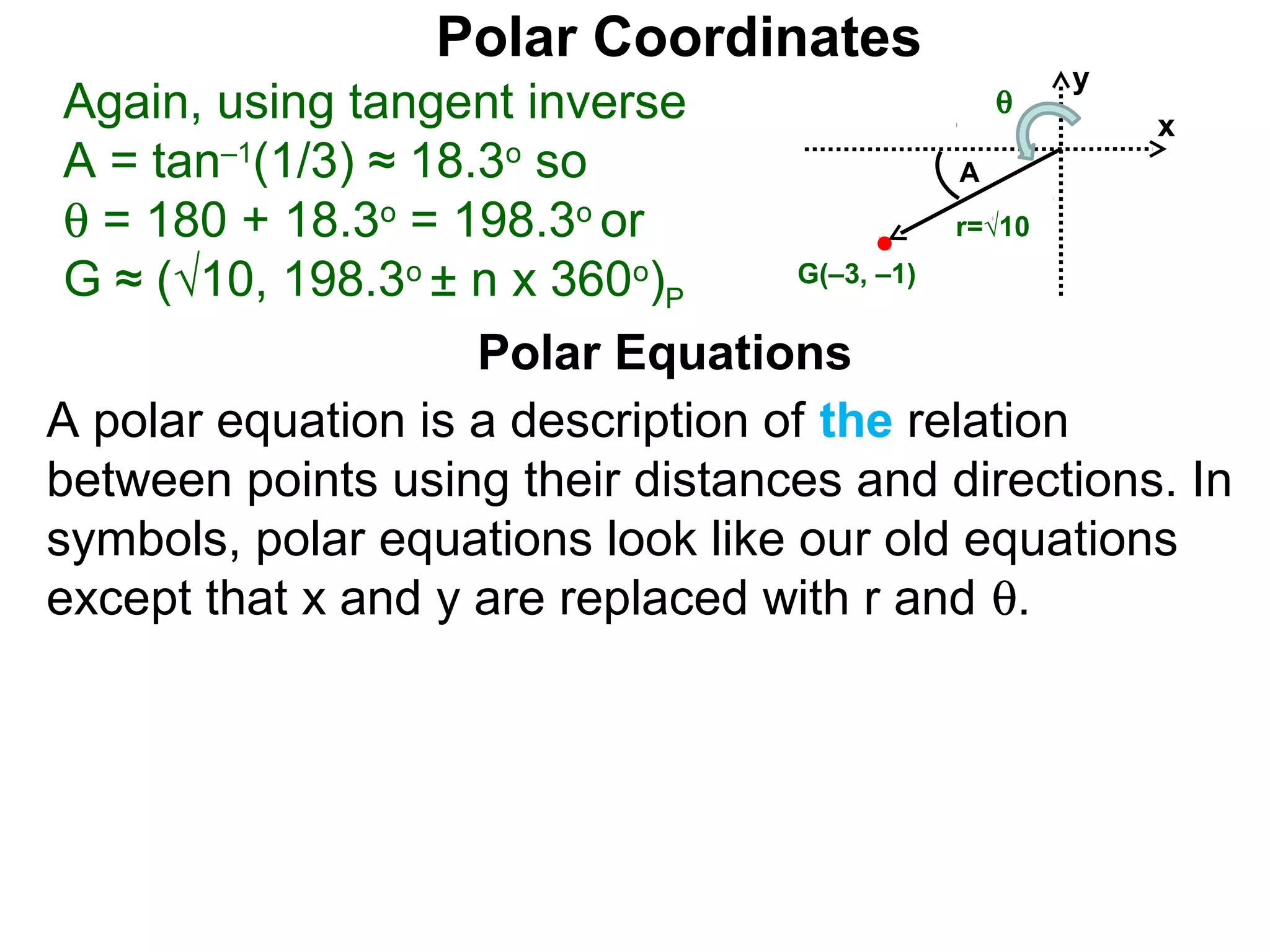 Polar Coordinates
                                                y
 Again, using tangent inverse               θ
                                                   x
 A = tan–1(1/3) ≈ 18.3o so                   A
 θ = 180 + 18.3o = 198.3o or                 r=√10

 G ≈ (√10, 198.3o ± n x 360o)P     G(–3, –1)


                     Polar Equations
A polar equation is a description of the relation
between points using their distances and directions. In
symbols, polar equations look like our old equations
except that x and y are replaced with r and θ.
 