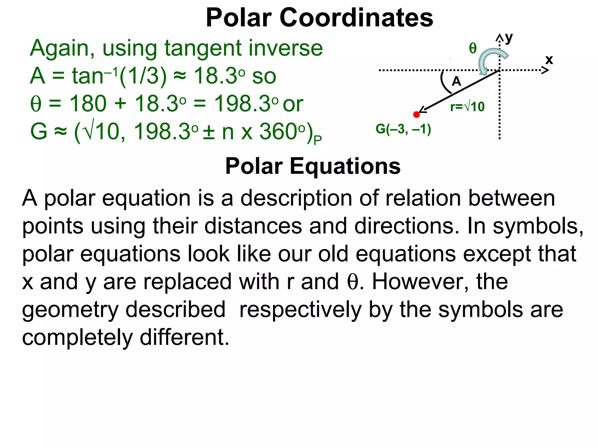 Polar Coordinates
                                                y
 Again, using tangent inverse               θ
                                                    x
 A = tan–1(1/3) ≈ 18.3o so                    A
 θ = 180 + 18.3o = 198.3o or                  r=√10

 G ≈ (√10, 198.3o ± n x 360o)P      G(–3, –1)


                     Polar Equations
A polar equation is a description of relation between
points using their distances and directions. In symbols,
polar equations look like our old equations except that
x and y are replaced with r and θ. However, the
geometry described respectively by the symbols are
completely different.
 