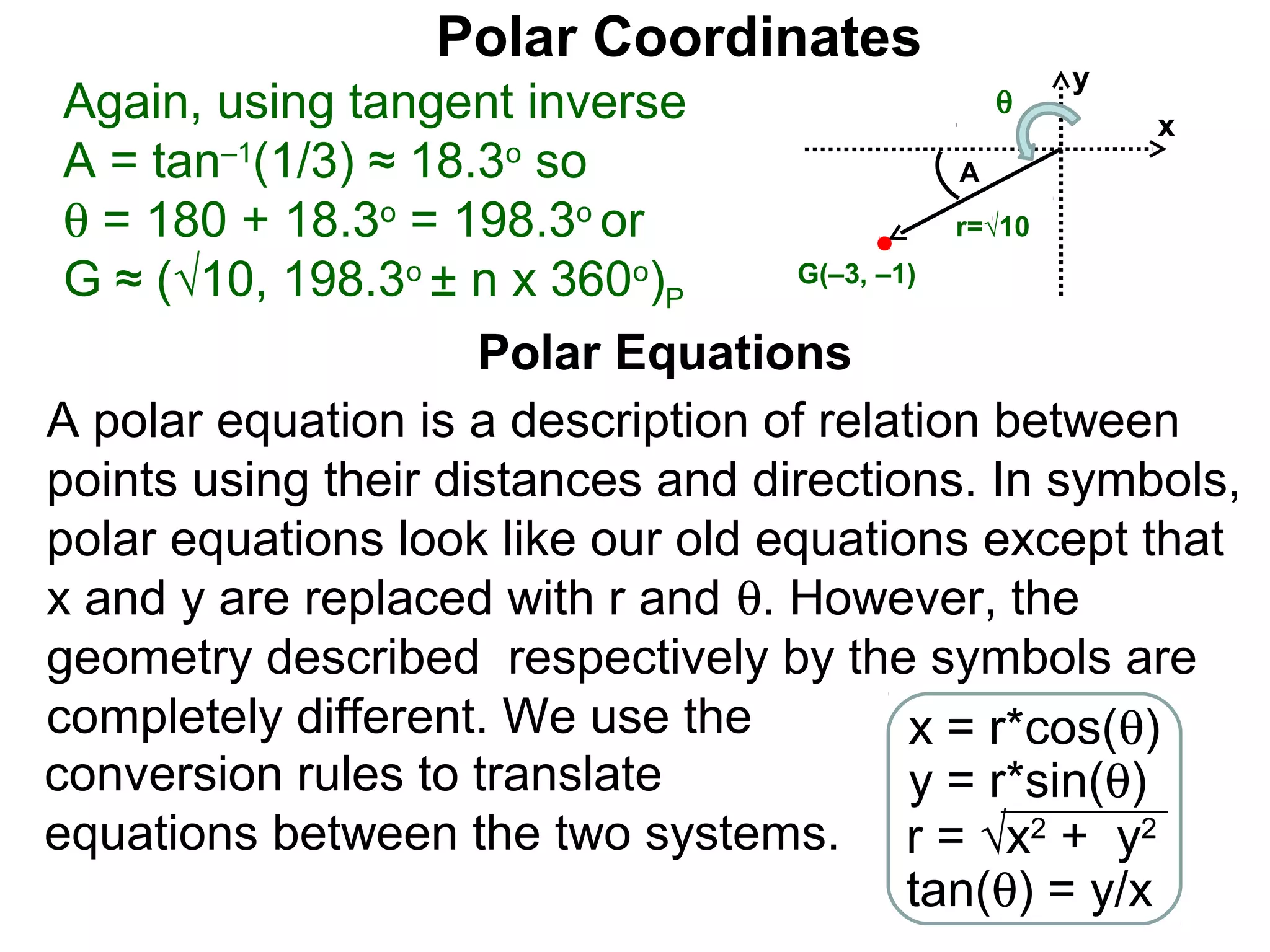 Polar Coordinates
                                                  y
 Again, using tangent inverse                 θ
                                                         x
 A = tan–1(1/3) ≈ 18.3o so                    A
 θ = 180 + 18.3o = 198.3o or                  r=√10

 G ≈ (√10, 198.3o ± n x 360o)P      G(–3, –1)


                     Polar Equations
A polar equation is a description of relation between
points using their distances and directions. In symbols,
polar equations look like our old equations except that
x and y are replaced with r and θ. However, the
geometry described respectively by the symbols are
completely different. We use the            x = r*cos(θ)
conversion rules to translate               y = r*sin(θ)
equations between the two systems. r = √x2 + y2
                                            tan(θ) = y/x
 