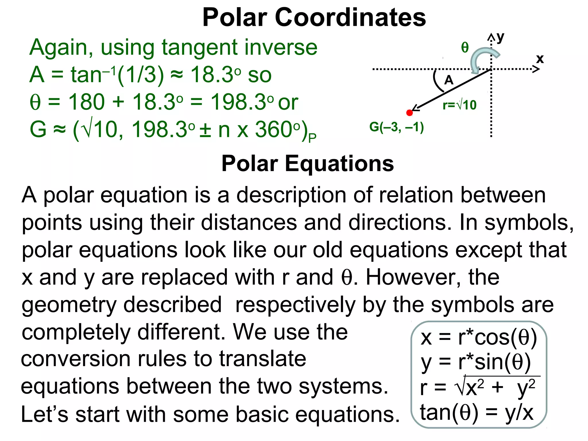 Polar Coordinates
                                                  y
 Again, using tangent inverse                 θ
                                                         x
 A = tan–1(1/3) ≈ 18.3o so                    A
 θ = 180 + 18.3o = 198.3o or                  r=√10

 G ≈ (√10, 198.3o ± n x 360o)P      G(–3, –1)


                     Polar Equations
A polar equation is a description of relation between
points using their distances and directions. In symbols,
polar equations look like our old equations except that
x and y are replaced with r and θ. However, the
geometry described respectively by the symbols are
completely different. We use the            x = r*cos(θ)
conversion rules to translate               y = r*sin(θ)
equations between the two systems. r = √x2 + y2
Let’s start with some basic equations. tan(θ) = y/x
 