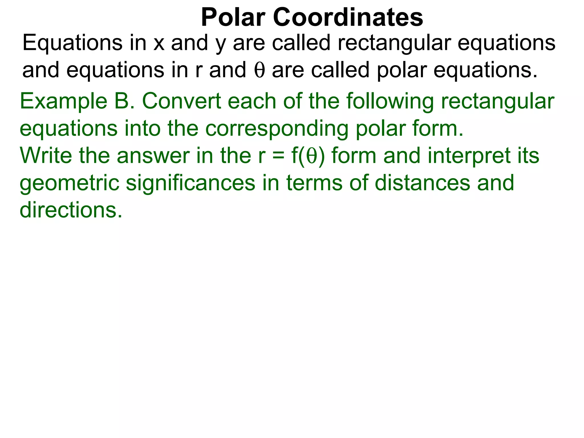 Polar Coordinates
Equations in x and y are called rectangular equations
and equations in r and θ are called polar equations.
Example B. Convert each of the following rectangular
equations into the corresponding polar form.
Write the answer in the r = f(θ) form and interpret its
geometric significances in terms of distances and
directions.
 