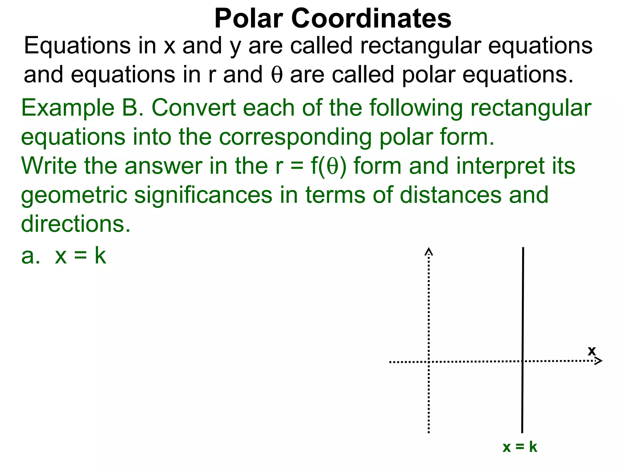 Polar Coordinates
Equations in x and y are called rectangular equations
and equations in r and θ are called polar equations.
Example B. Convert each of the following rectangular
equations into the corresponding polar form.
Write the answer in the r = f(θ) form and interpret its
geometric significances in terms of distances and
directions.
a. x = k


                                                      x




                                              x=k
 
