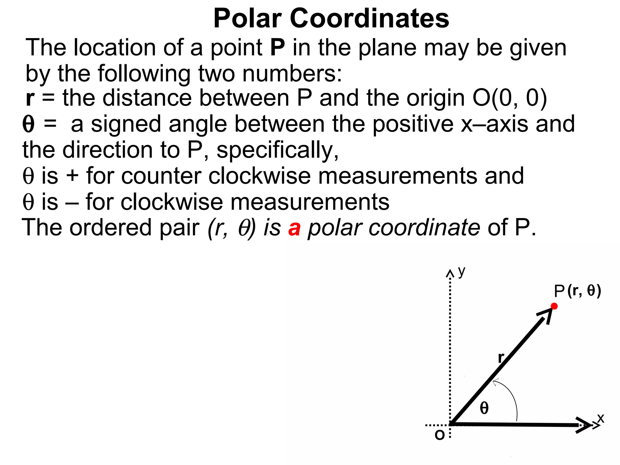 Polar Coordinates
The location of a point P in the plane may be given
by the following two numbers:
r = the distance between P and the origin O(0, 0)
θ = a signed angle between the positive x–axis and
the direction to P, specifically,
θ is + for counter clockwise measurements and
θ is – for clockwise measurements
The ordered pair (r, θ) is a polar coordinate of P.
                                          y
                                                      P (r, θ)


                                                  r

                                              θ
                                                             x
                                      O
 