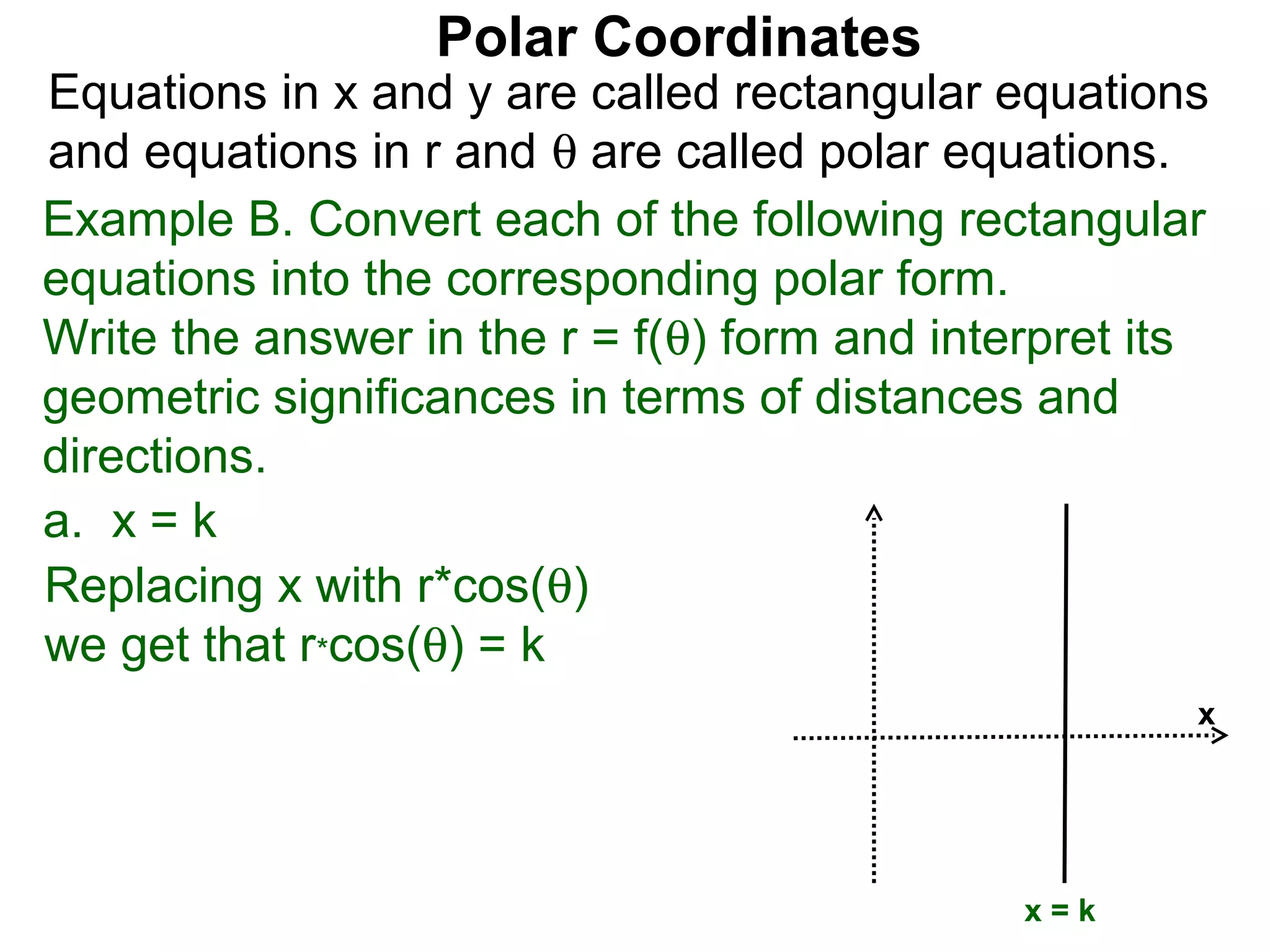 Polar Coordinates
Equations in x and y are called rectangular equations
and equations in r and θ are called polar equations.
Example B. Convert each of the following rectangular
equations into the corresponding polar form.
Write the answer in the r = f(θ) form and interpret its
geometric significances in terms of distances and
directions.
a. x = k
Replacing x with r*cos(θ)
we get that r*cos(θ) = k
                                                      x




                                              x=k
 