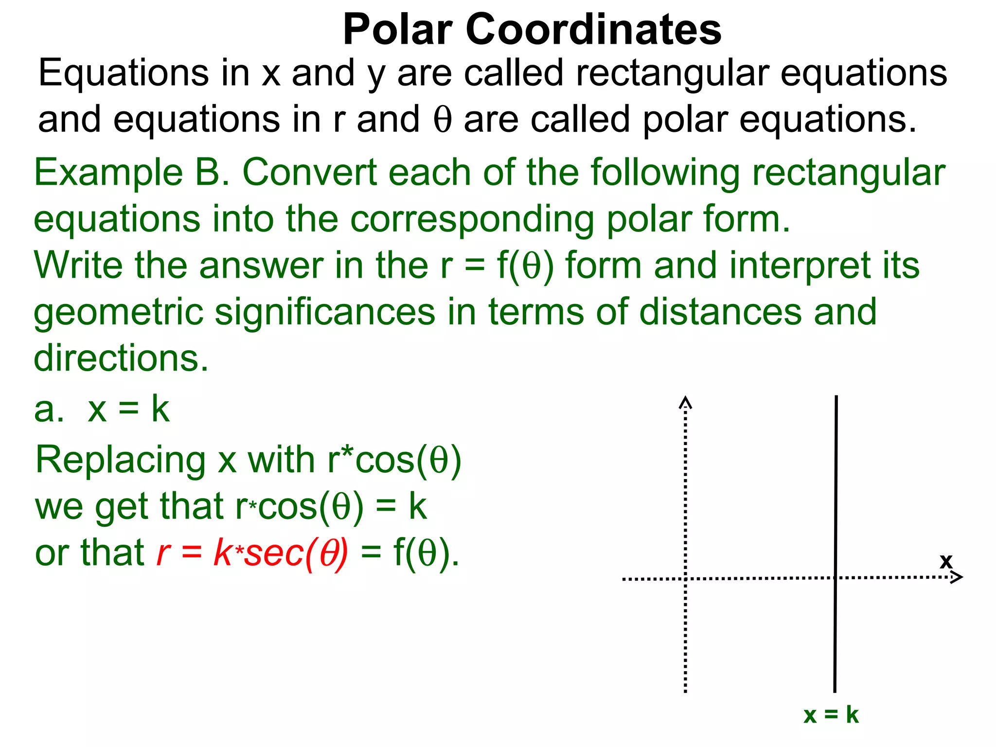Polar Coordinates
Equations in x and y are called rectangular equations
and equations in r and θ are called polar equations.
Example B. Convert each of the following rectangular
equations into the corresponding polar form.
Write the answer in the r = f(θ) form and interpret its
geometric significances in terms of distances and
directions.
a. x = k
Replacing x with r*cos(θ)
we get that r*cos(θ) = k
or that r = k*sec(θ) = f(θ).                            x




                                               x=k
 
