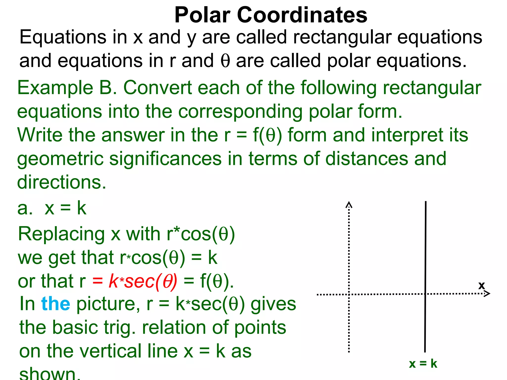 Polar Coordinates
Equations in x and y are called rectangular equations
and equations in r and θ are called polar equations.
Example B. Convert each of the following rectangular
equations into the corresponding polar form.
Write the answer in the r = f(θ) form and interpret its
geometric significances in terms of distances and
directions.
a. x = k
Replacing x with r*cos(θ)
we get that r*cos(θ) = k
or that r = k*sec(θ) = f(θ).                            x
In the picture, r = k*sec(θ) gives
the basic trig. relation of points
on the vertical line x = k as
                                               x=k
 