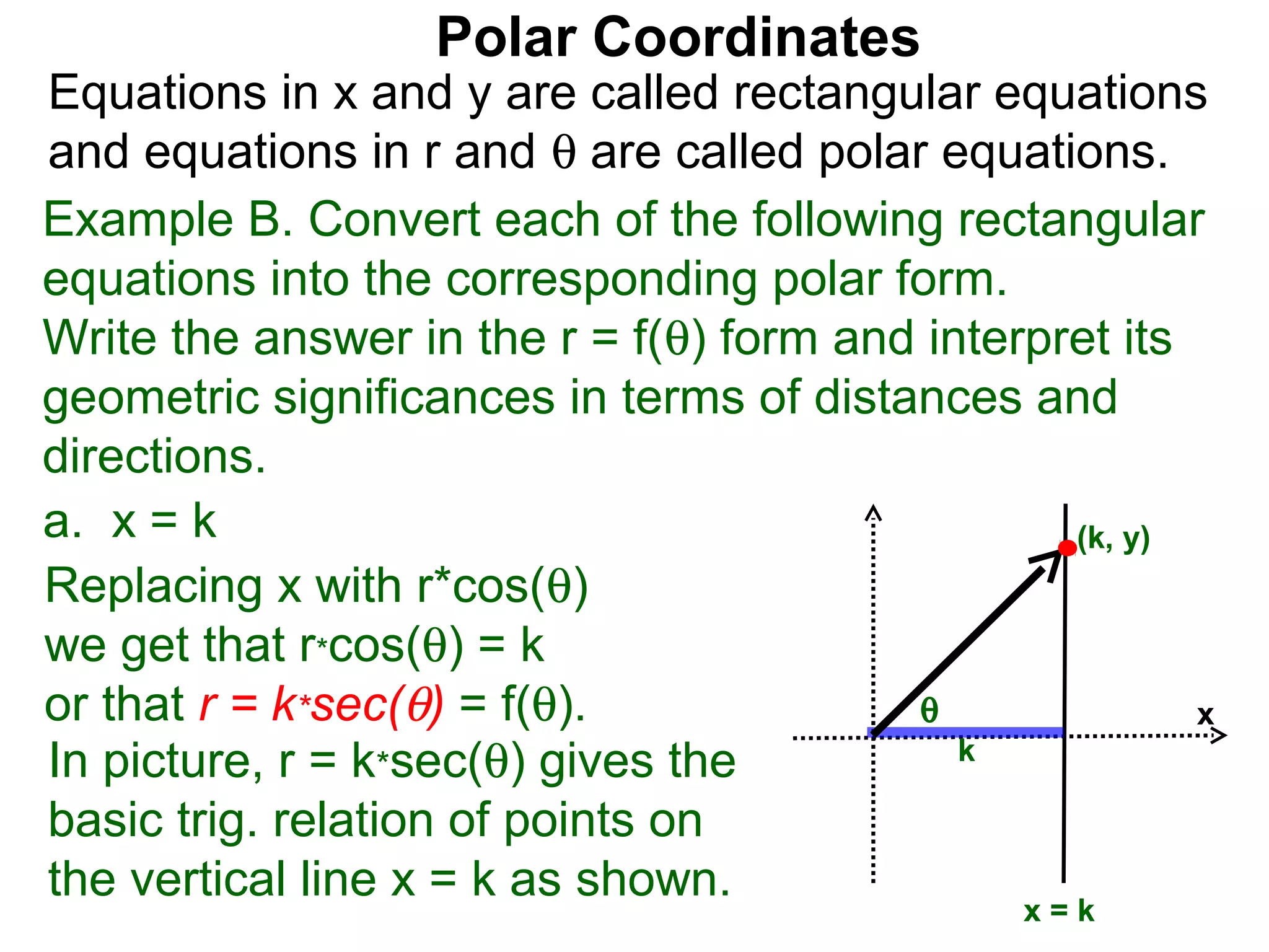 Polar Coordinates
Equations in x and y are called rectangular equations
and equations in r and θ are called polar equations.
Example B. Convert each of the following rectangular
equations into the corresponding polar form.
Write the answer in the r = f(θ) form and interpret its
geometric significances in terms of distances and
directions.
a. x = k                                         (k, y)
Replacing x with r*cos(θ)
we get that r*cos(θ) = k
or that r = k*sec(θ) = f(θ).             θ              x
In picture, r = k*sec(θ) gives the          k

basic trig. relation of points on
the vertical line x = k as shown.
                                               x=k
 
