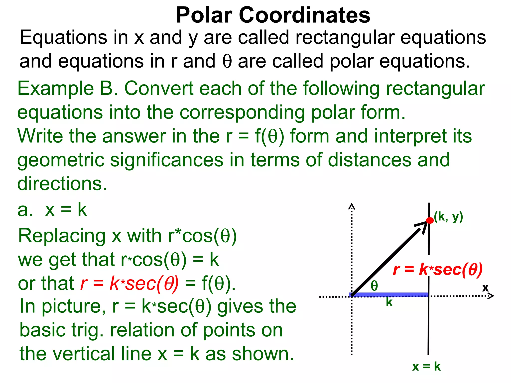 Polar Coordinates
Equations in x and y are called rectangular equations
and equations in r and θ are called polar equations.
Example B. Convert each of the following rectangular
equations into the corresponding polar form.
Write the answer in the r = f(θ) form and interpret its
geometric significances in terms of distances and
directions.
a. x = k                                           (k, y)
Replacing x with r*cos(θ)
we get that r*cos(θ) = k                     r = k*sec(θ )
or that r = k*sec(θ) = f(θ).             θ                x
In picture, r = k*sec(θ) gives the          k

basic trig. relation of points on
the vertical line x = k as shown.
                                                 x=k
 