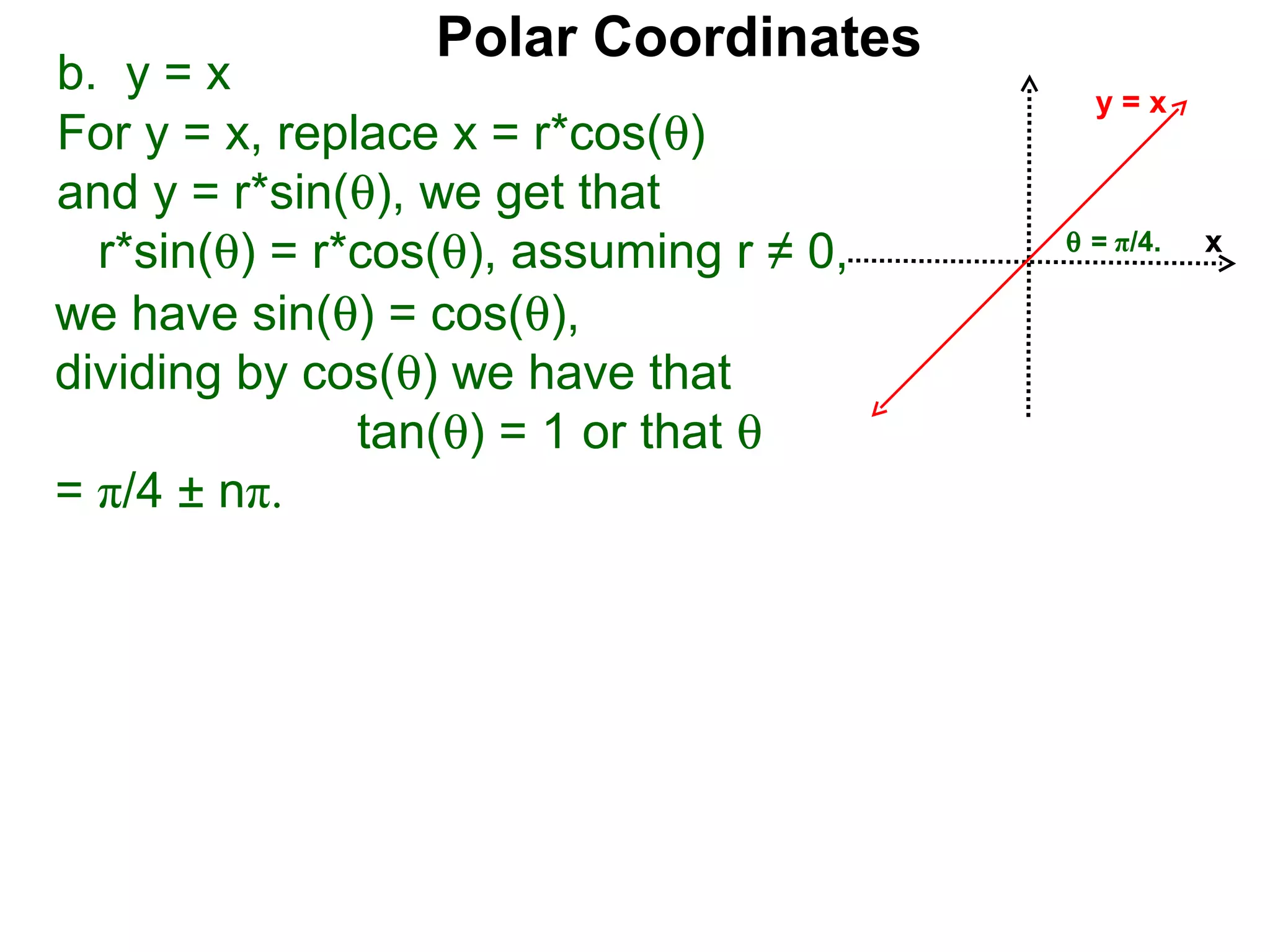 Polar Coordinates
b. y = x                                   y=x
For y = x, replace x = r*cos(θ)
and y = r*sin(θ), we get that
                                         θ = π/4.
  r*sin(θ) = r*cos(θ), assuming r ≠ 0,              x

we have sin(θ) = cos(θ),
dividing by cos(θ) we have that
               tan(θ) = 1 or that θ
= π/4 ± nπ.
 